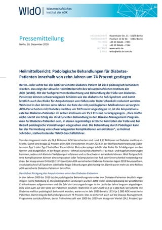Pressemitteilung
Berlin, 16. Dezember 2020
HAUSANSCHRIFT
POSTANSCHRIFT
TELEFON
FAX
INTERNET
E-MAIL
Rosenthaler Str. 31 · 10178 Berlin
Postfach 11 02 46 · 10832 Berlin
+49 30 34646 – 2393
+49 30 34646 – 2144
www.wido.de
wido@wido.bv.aok.de
Heilmittelbericht: Podologische Behandlungen für Diabetes-
Patienten innerhalb von zehn Jahren um 74 Prozent gestiegen
Berlin. Jeder achte bei der AOK versicherte Diabetes-Patient ist 2019 podologisch behandelt
worden. Das zeigt der aktuelle Heilmittelbericht des Wissenschaftlichen Instituts der
AOK (WIdO). Mit der fachgerechten Beobachtung und Behandlung der Füße von Diabetes-
Patienten können schwerwiegende Schäden wie das diabetische Fuß-Syndrom und damit
letztlich auch das Risiko für Amputationen von Füßen oder Unterschenkeln reduziert werden.
Während in den letzten zehn Jahren die Rate der mit podologischen Maßnahmen versorgten
AOK-Versicherten mit Diabetes mellitus um 74 Prozent angestiegen ist, ist die Amputations-
rate bei Diabetes-Patienten im selben Zeitraum um 15,5 Prozent zurückgegangen. „Dies dürfte
nicht zuletzt ein Erfolg der strukturierten Behandlung in den Disease-Management-Program-
men für Diabetes-Patienten sein, in denen regelmäßige ärztliche Kontrollen der Füße und bei
Bedarf podologische Verordnungen vorgesehen sind. Die Behandlung durch Podologen kann
bei der Vermeidung von schwerwiegenden Komplikationen unterstützen“, so Helmut
Schröder, stellvertretender WIdO-Geschäftsführer.
Von den insgesamt mehr als 26,8 Millionen AOK-Versicherten sind rund 3,17 Millionen an Diabetes mellitus er-
krankt. Damit sind knapp 12 Prozent aller AOK-Versicherten im Jahr 2019 an der Stoffwechselerkrankung Diabe-
tes vom Typ 1 oder Typ 2 betroffen. Ein erhöhter Blutzuckerspiegel erhöht das Risiko für Schädigungen an den
Nerven und Blutgefäßen. In der Folge kann es – oftmals zunächst unbemerkt – zu Haut- und Nagelveränderungen
kommen, sodass sich kleinste Verletzungen infizieren und zu Geschwüren entwickeln können. Weit fortgeschrit-
tene Komplikationen können eine Amputation oder Teilamputation von Fuß oder Unterschenkel notwendig ma-
chen. Bei knapp einem Drittel (32,1 Prozent) der AOK-versicherten Diabetes-Patienten lagen 2019 Neuropathien,
ein diabetisches Fuß-Syndrom oder beide Folge-Erkrankungen gleichzeitig vor. Damit waren mehr als eine Million
AOK-versicherte Diabetes-Patienten betroffen.
Deutlicher Rückgang der Amputationen unter den Diabetes-Patienten
In den Jahren 2009 bis 2019 ist die podologische Behandlungsrate unter den Diabetes-Patienten deutlich ange-
stiegen (siehe Abbildung 1). Die podologischen Leistungen wurden 2002 in den Leistungskatalog der gesetzlichen
Krankenkassen aufgenommen und die Zahl der Leistungserbringer ist im Laufe der Jahre langsam angestiegen.
Dies wird auch auf der Seite der Patienten deutlich: Während im Jahr 2009 67,6 je 1.000 AOK-Versicherte mit
Diabetes mellitus podologisch behandelt wurden, waren es im Jahr 2019 bereits 117,4 je 1.000 AOK-versicherte
Patienten. Damit stieg die Behandlungsrate um 74 Prozent. Dies ist sicherlich auch auf die Disease-Management-
Programme zurückzuführen, deren Teilnehmerzahl von 2009 bis 2019 um knapp ein Viertel (24,1 Prozent) ge-
 