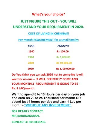 What’s your choice?
   JUST FIGURE THIS OUT - YOU WILL
UNDERSTAND YOUR REQUIRMENT IN 2020.
           COST OF LIVING IN CHENNAI!!
    Per month REQUIREMENT for a small family:
           YEAR                  AMOUNT
            1960                Rs 100.00
           1980                 Rs 1,000.00
           2000                 Rs 10,000.00
           2020                 Rs 1, 00,000.00

Do You think you can ask 2020 not to come-No it will
wait for no one – IT WILL DEFINITELY COME AND
YOUR MONTHLY REQUIREMENT IS GOING TO BE -
Rs. 1 LAC/month.
Want to spend 8 to 10 Hours per day on your job
and earn Rs 20 to 25 Thousand per month OR
spend just 4 hours per day and earn 1 Lac per
month - “WITHOUT ANY INVESTMENT”.
FOR DETAILS CONTACT:
MR.KARUNAKARAN.
CONTACT #: 8015833235.
 