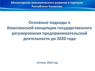 Министерство экономического развития и торговли
              Республики Казахстан




          Основные подходы к
Комплексной концепции государственного
  регулирования предпринимательской
       деятельности до 2020 года




                  Астана, 2012 год
 