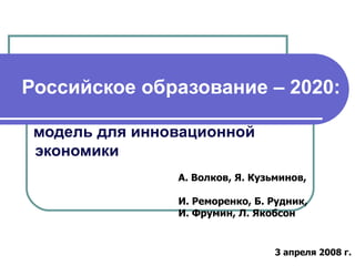 Российское образование – 2020:   модель для инновационной    экономики А. Волков, Я. Кузьминов,  И. Реморенко, Б. Рудник,  И. Фрумин, Л. Якобсон 3 апреля 2008 г. 