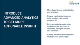 INTRODUCE
ADVANCED ANALYTICS
TO GET MORE
ACTIONABLE INSIGHT
• Move beyond what and get to the
why and how
• Provide inputs about customer
traits, product traits, usage
patterns, etc
• Programmatically analyze the
data to uncover importance,
anomalies, changes in habits
and behaviors
• Cyclical nature enables improved
models based on new data
 