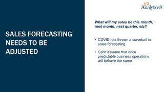 SALES FORECASTING
NEEDS TO BE
ADJUSTED
What will my sales be this month,
next month, next quarter, etc?
• COVID has thrown a curveball in
sales forecasting
• Can't assume that once
predictable business operations
will behave the same
 