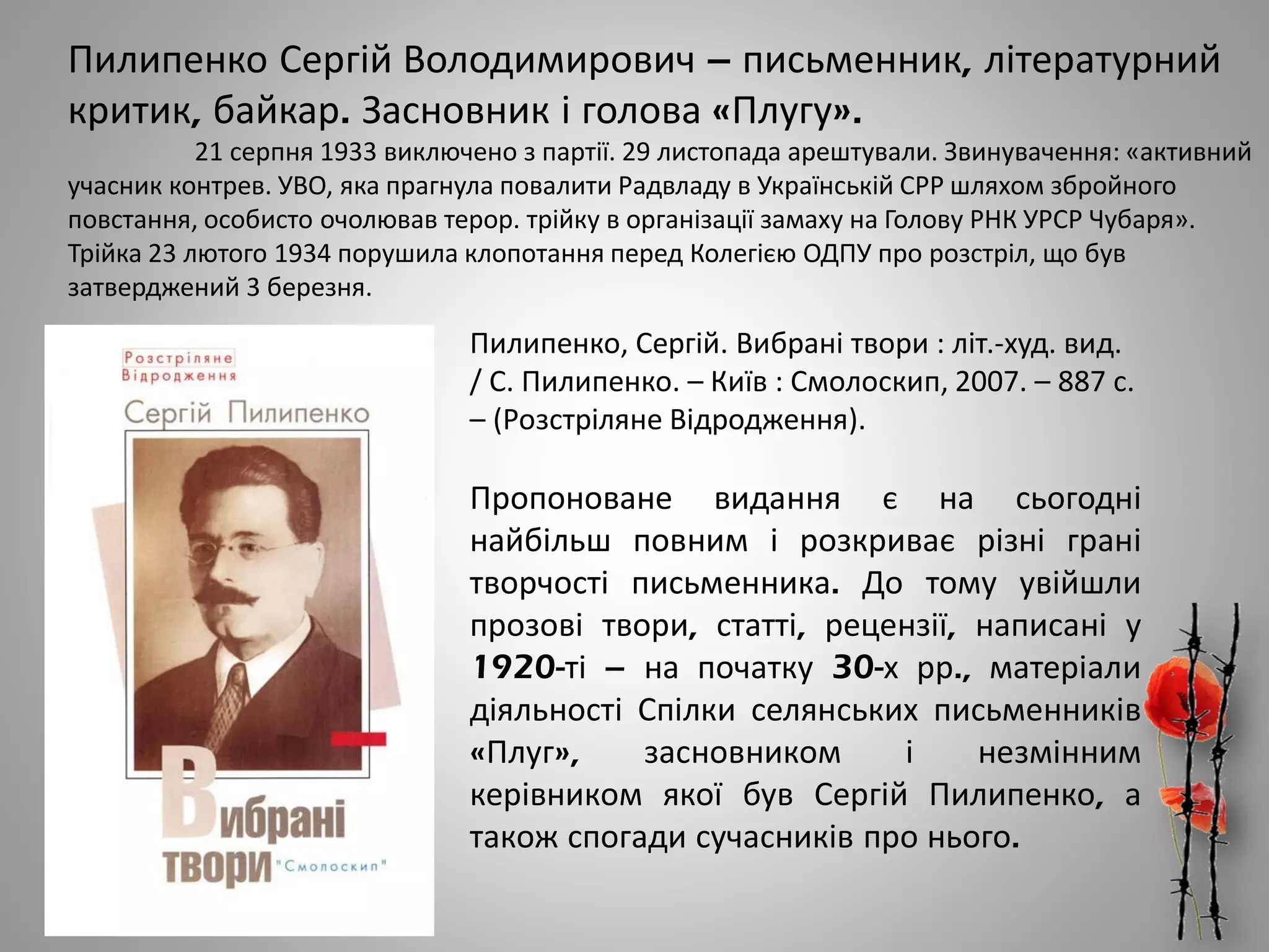 Пилипенко Сергій Володимирович – письменник, літературний
критик, байкар. Засновник і голова «Плугу».
21 серпня 1933 виключено з партії. 29 листопада арештували. Звинувачення: «активний
учасник контрев. УВО, яка прагнула повалити Радвладу в Українській СРР шляхом збройного
повстання, особисто очолював терор. трійку в організації замаху на Голову РНК УРСР Чубаря».
Трійка 23 лютого 1934 порушила клопотання перед Колегією ОДПУ про розстріл, що був
затверджений 3 березня.
Пилипенко, Сергій. Вибрані твори : літ.-худ. вид.
/ С. Пилипенко. – Київ : Смолоскип, 2007. – 887 с.
– (Розстріляне Відродження).
Пропоноване видання є на сьогодні
найбільш повним і розкриває різні грані
творчості письменника. До тому увійшли
прозові твори, статті, рецензії, написані у
1920-ті – на початку 30-х рр., матеріали
діяльності Спілки селянських письменників
«Плуг», засновником і незмінним
керівником якої був Сергій Пилипенко, а
також спогади сучасників про нього.
 