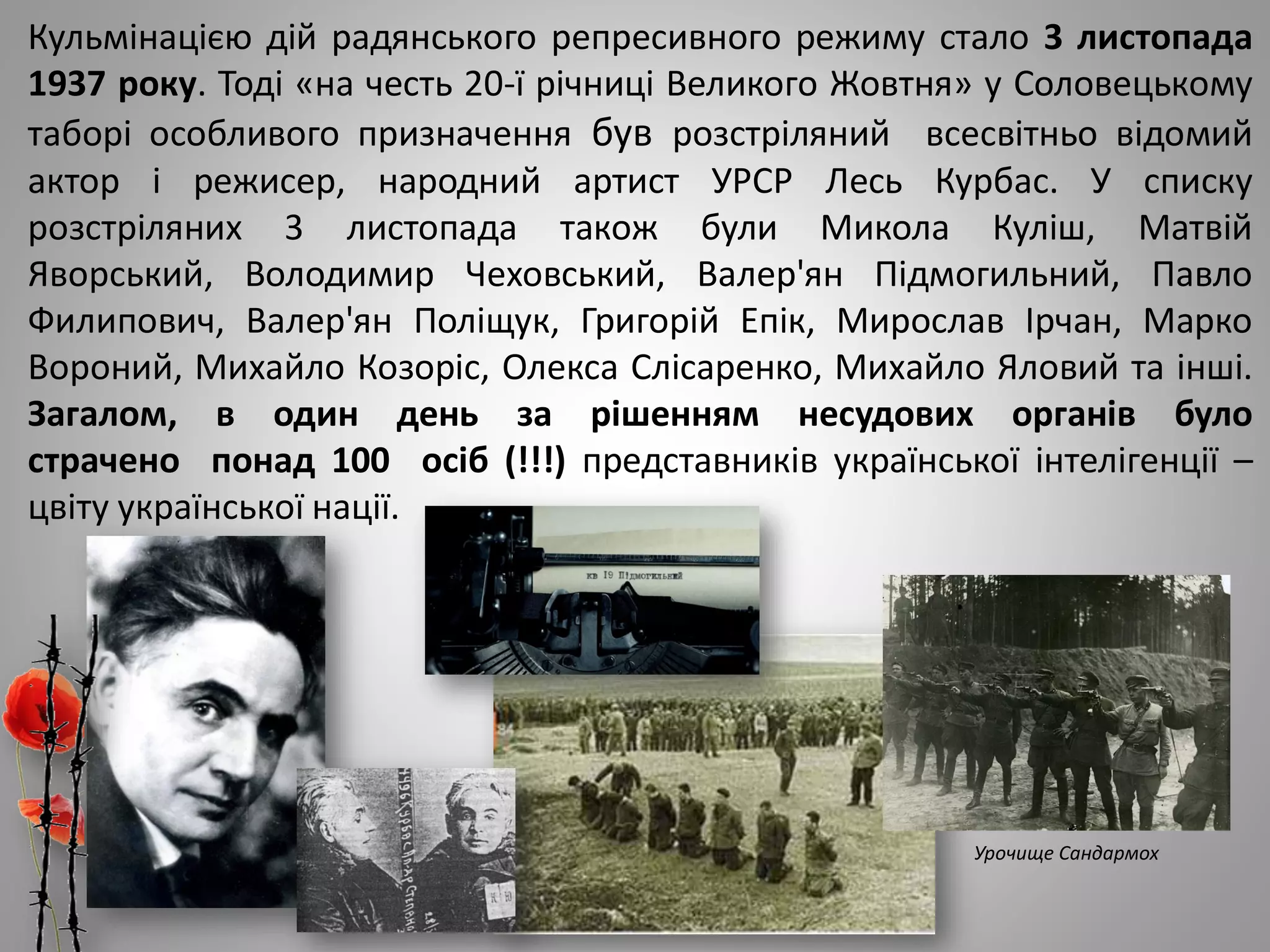 Кульмінацією дій радянського репресивного режиму стало 3 листопада
1937 року. Тоді «на честь 20-ї річниці Великого Жовтня» у Соловецькому
таборі особливого призначення був розстріляний всесвітньо відомий
актор і режисер, народний артист УРСР Лесь Курбас. У списку
розстріляних 3 листопада також були Микола Куліш, Матвій
Яворський, Володимир Чеховський, Валер'ян Підмогильний, Павло
Филипович, Валер'ян Поліщук, Григорій Епік, Мирослав Ірчан, Марко
Вороний, Михайло Козоріс, Олекса Слісаренко, Михайло Яловий та інші.
Загалом, в один день за рішенням несудових органів було
страчено понад 100 осіб (!!!) представників української інтелігенції –
цвіту української нації.
Урочище Сандармох
 
