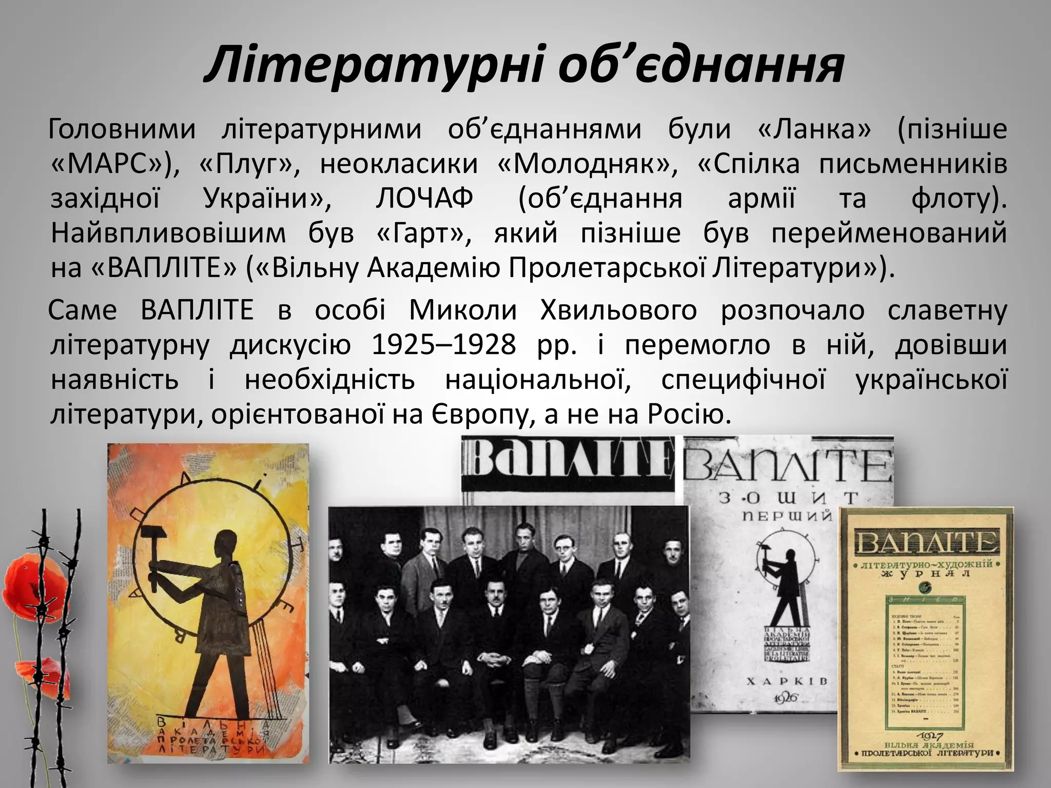 Літературні об’єднання
Головними літературними об’єднаннями були «Ланка» (пізніше
«МАРС»), «Плуг», неокласики «Молодняк», «Спілка письменників
західної України», ЛОЧАФ (об’єднання армії та флоту).
Найвпливовішим був «Гарт», який пізніше був перейменований
на «ВАПЛІТЕ» («Вільну Академію Пролетарської Літератури»).
Саме ВАПЛІТЕ в особі Миколи Хвильового розпочало славетну
літературну дискусію 1925–1928 рр. і перемогло в ній, довівши
наявність і необхідність національної, специфічної української
літератури, орієнтованої на Європу, а не на Росію.
 