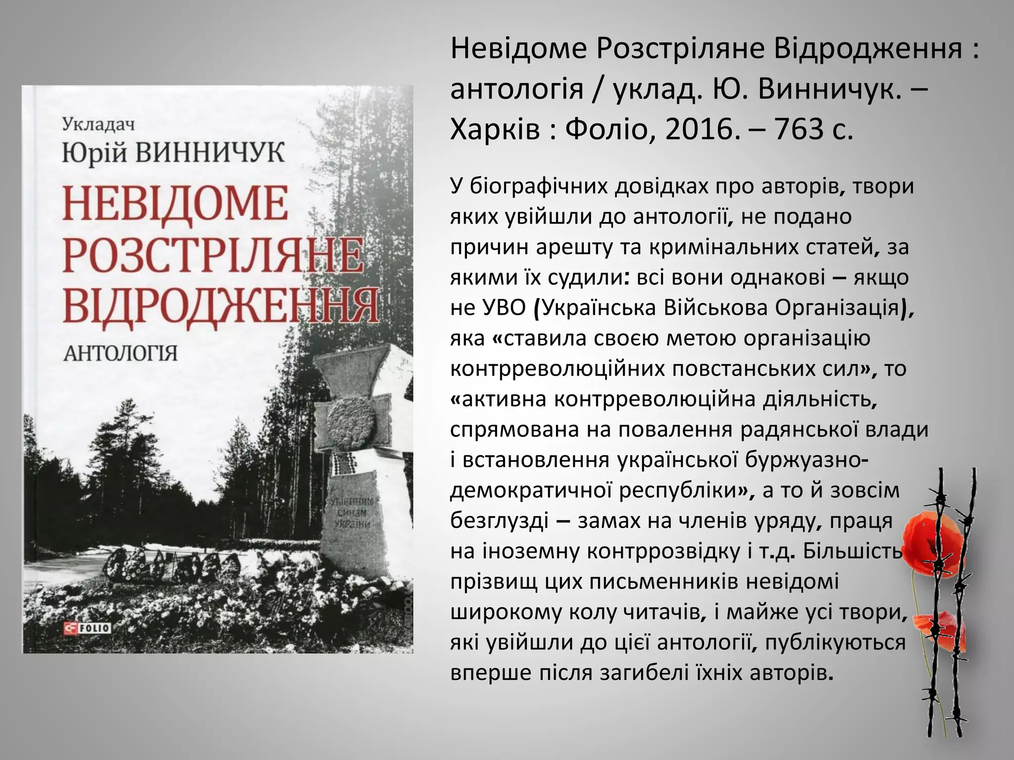 Невідоме Розстріляне Відродження :
антологія / уклад. Ю. Винничук. –
Харків : Фоліо, 2016. – 763 с.
У біографічних довідках про авторів, твори
яких увійшли до антології, не подано
причин арешту та кримінальних статей, за
якими їх судили: всі вони однакові – якщо
не УВО (Українська Військова Організація),
яка «ставила своєю метою організацію
контрреволюційних повстанських сил», то
«активна контрреволюційна діяльність,
спрямована на повалення радянської влади
і встановлення української буржуазно-
демократичної республіки», а то й зовсім
безглузді – замах на членів уряду, праця
на іноземну контррозвідку і т.д. Більшість
прізвищ цих письменників невідомі
широкому колу читачів, і майже усі твори,
які увійшли до цієї антології, публікуються
вперше після загибелі їхніх авторів.
 