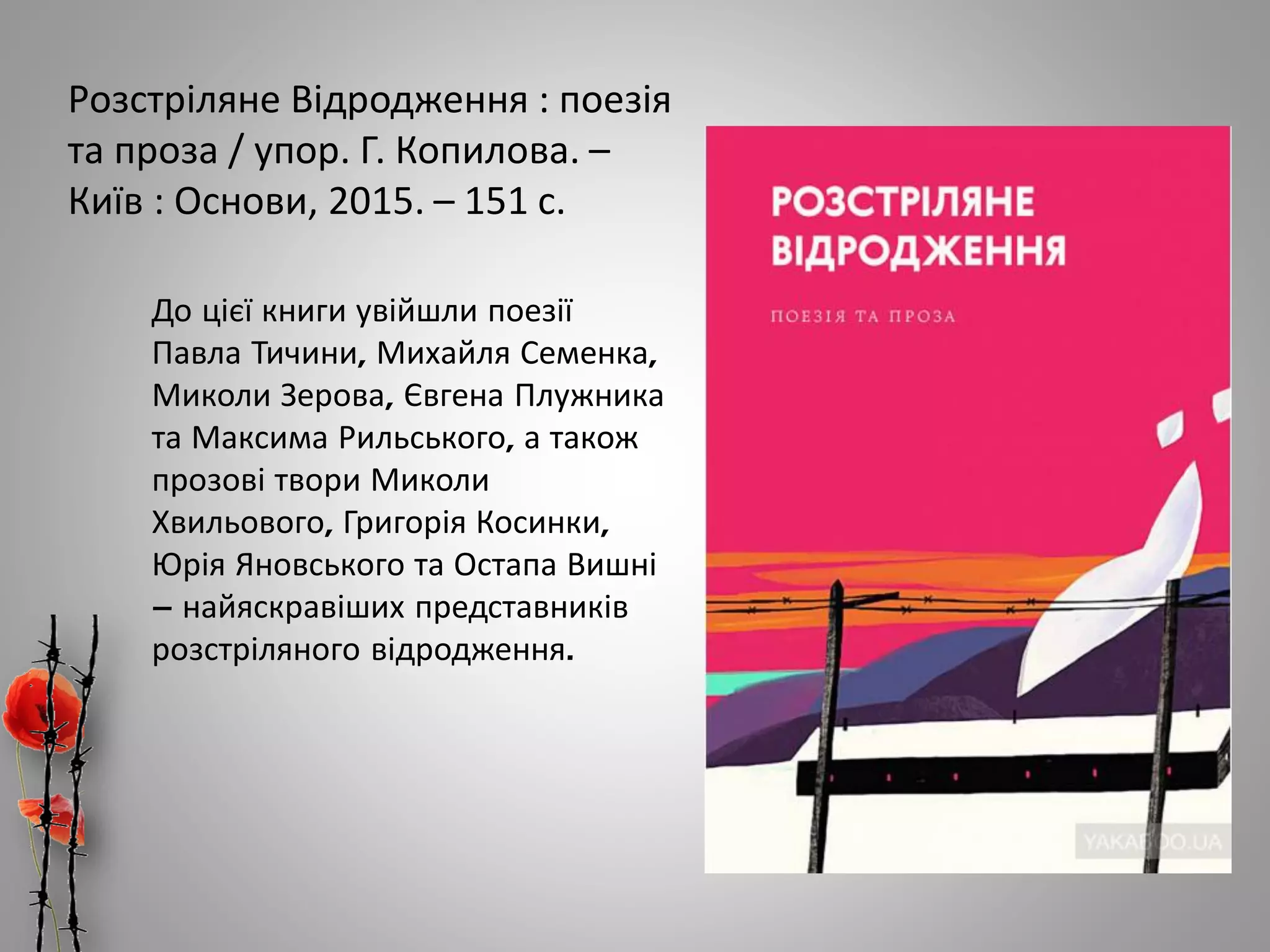 Розстріляне Відродження : поезія
та проза / упор. Г. Копилова. –
Київ : Основи, 2015. – 151 с.
До цієї книги увійшли поезії
Павла Тичини, Михайля Семенка,
Миколи Зерова, Євгена Плужника
та Максима Рильського, а також
прозові твори Миколи
Хвильового, Григорія Косинки,
Юрія Яновського та Остапа Вишні
– найяскравіших представників
розстріляного відродження.
 