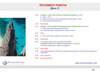 19
РЕГЛАМЕНТ РАБОТЫ
День 2.
10.00 РАЗДЕЛ 2. ПЛАН ТАКТИЧЕСКОГО РАЗВИТИЯ БИЗНЕСА - 2016.
2.1. Цель – 2016.
2.2. Динамика развития бизнес-направлений/ филиалов – 2016.
2.3. План развития бизнеса-2016.
11.30 Кофе-брейк.
11.45 РАЗДЕЛ 3. ПРОГРАММА ОРГАНИЗАЦИОННЫХ ИЗМЕНЕНИЙ -2015-2016.
3.1. План действий по Видению-2015-2016.
3.2. План действий по преодолению «слабых сторон».
13.00 Обед.
14.00 3.3. План действий по развитию «сильных» сторон.
15.30 Кофе-брейк.
15.45 3.4. Бюджет инвестиций на развитие-2015-2016.
КОМПЛЕКСНЫЙ ПЛАН РАЗВИТИЯ КОМПАНИИ – 2015-2016.
Структура. Содержание. Задачи на доработку.
17.15 Кофе-брейк.
17.30 План первоочередных действий по внедрению механизма стратегического управления
компанией.
18.30 Итоги тренинга.
19.00 Окончание работы.
www.businessystem.com
 