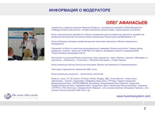 2
ИНФОРМАЦИЯ О МОДЕРАТОРЕ
ОЛЕГ АФАНАСЬЕВ
Учредитель и директор компании "Business Systems», соучредитель компаний «Global Management
Challenge Ukraine»(Португалия), «Profiles International Ukraine»(США), «Школа Бизнес Стратегий».
Автор технологических разработок в области управления результативностью персонала, разработчик
уникальной методологии построения бизнес-организации "Концептуальный Менеджмент» ®.
Автор 40 базовых программ профессиональной подготовки персонала в области маркетинга и
менеджмента
Специалист в области психологии организационного поведения, бизнес-консультант, бизнес-тренер,
модератор, психолог, автор книг "Стёб бай Степ"(Десять заповедей успешного продавца)(2008),
"Результативный менеджмент"(2010).
Консультант по вопросам бизнес-психологии таких изданий как: газета «Бизнес», журналы «Менеджер по
персоналу», «Компаньон», «Стратегии», «Обучение персонала», «Отдел Кадров».
Автор уникальных мастер классов для молодежи «Бизнес как возможность Самореализации».
Член жюри студенческого чемпионата GMC Junior.
Автор уникальных социально – политических технологий.
Клиенты: Lexus, JTI, SC Jonson, SI Group, Pemko, Wrygley, ИДС, «Союз Виктан», «Агро-Союз»,
«Мегатрейд», «Олимп», Приватбанк, Райфайзен Аваль Банк, OTP-банк, Первый Украинский
Международный Банк, УКРЭКСИМБАНК, Донгорбанк, Всеукраинский Банк Развития, Украинский
Профессиональный Банк, Проминвестбанк, Альфа-банк, Банк «Украинский Финансовый Мир», Компания
«ПЕТРУС» (ТМ «Златогор»), Премиум Клуб «Фаворит», сеть салонов причёсок «Владимир Тарасюк», сеть
салонов тайского массажа «Вай Тай» и др.
www.businessystem.com
 