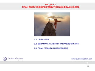 20
РАЗДЕЛ 2.
ПЛАН ТАКТИЧЕСКОГО РАЗВИТИЯ БИЗНЕСА-2015-2016
www.businessystem.com
2.1. ЦЕЛЬ – 2016
2.2. ДИНАМИКА РАЗВИТИЯ НАПРАВЛЕНИЙ-2016
2.3. ПЛАН РАЗВИТИЯ БИЗНЕСА-2016
 