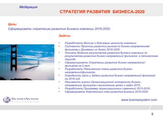 5
www.businessystem.com
Модерация
СТРАТЕГИЯ РАЗВИТИЯ БИЗНЕСА-2020
Цель:
Сформировать стратегию развития бизнеса компании 2016-2020.
Задачи:
• Разработать Миссию и Ключевые ценности компании.
• Составить Прогнозы развития рынков по бизнес-направлениям/
филиалам и Динамики их долей 2016-2020.
• Описать Видение результатов развития бизнеса компании по
результатам развития бизнес-направлений/ филиалов в пятилетнем
периоде.
• Сформулировать Стратегии развития бизнес-направлений/
филиалов на 5 лет.
• Разработать Пятилетние планы развития бизнес-
направлений/филиалов.
• Определить Цели и Задачи развития бизнес-направлений/ филиалов
на 2016 год.
• Произвести анализ Организационной готовности бизнес-
направлений/ филиалов к выполнению целей и задач 2016.
• Разработать Программу организационных изменений 2015-2016.
• Сформировать Комплексный план развития бизнеса 2016-2020.
 