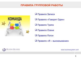 6
www.businessystem.com
ПРАВИЛА ГРУППОВОЙ РАБОТЫ
 Правило Записи
 Правило «Говорит Один»
 Правило Трапа
 Правило Осени
 Правило Погон
 Правило «Я – высказывание»
 