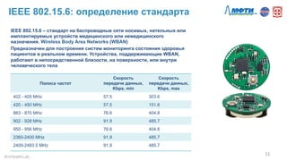 IEEE 802.15.6: определение стандарта
IEEE 802.15.6 – стандарт на беспроводные сети носимых, нательных или
имплантируемых устройств медицинского или немедицинского
назначения. Wireless Body Area Networks (WBAN)
Предназначен для построения систем мониторинга состояния здоровья
пациентов в реальном времени. Устройства, поддерживающие WBAN,
работают в непосредственной близости, на поверхности, или внутри
человеческого тела
11	
  
#mHealthLab	
  
Полоса частот
Скорость
передачи данных,
Kbps, min
Скорость
передачи данных,
Kbps, max
402 - 405 MHz 57.5 303.6
420 - 450 MHz 57.5 151.8
863 - 870 MHz 76.6 404.8
902 - 928 MHz 91.9 485.7
950 - 956 MHz 76.6 404.8
2360-2400 MHz 91.9 485.7
2400-2483.5 MHz 91.9 485.7
 