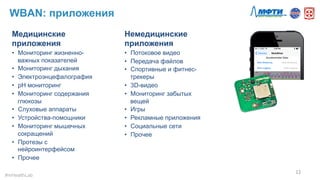 WBAN: приложения
Медицинские
приложения
•  Мониторинг жизненно-
важных показателей
•  Мониторинг дыхания
•  Электроэнцефалография
•  pH мониторинг
•  Мониторинг содержания
глюкозы
•  Слуховые аппараты
•  Устройства-помощники
•  Мониторинг мышечных
сокращений
•  Протезы с
нейроинтерфейсом
•  Прочее
12	
  
#mHealthLab	
  
Немедицинские
приложения
•  Потоковое видео
•  Передача файлов
•  Спортивные и фитнес-
трекеры
•  3D-видео
•  Мониторинг забытых
вещей
•  Игры
•  Рекламные приложения
•  Социальные сети
•  Прочее
 