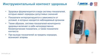 Инструментальный контекст здоровья
17	
  
#mHealthLab	
  
•  Здоровье формализуется в виде системы показателей,
которые имеют коридоры допустимых значений
•  Показатели интерпретируются в зависимости от
условий, в которых находится наблюдаемый организм
•  Таким образом, система показателей мониторинга
здоровья включает в себя непосредственно
биометрические показатели, а также показатели
контекста
•  При выходе показателей за пределы коридора,
возникают алармы
 