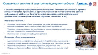 Сквозной электронный документооборот позволяет значительно экономить время и
улучшает качество принимаемых врачами решений: за счет оперативного обмена
информацией, удобного и быстрого поиска, одновременного использования
документов в разных целях (лечение, обучение, статистика и пр.)
Назначение системы
•  Создание, согласование, обмен, ограничение доступа и неизменное хранение
юридически значимых электронных документов согласно регламентам
•  Ускорение процесса создания документов за счет речевого ввода и автоматического
контроля правильности введенной информации
•  Напоминание о проведении необходимых действий
Основные области применения
•  Административно-распорядительный документооборот (приказы, журналы и пр.)
•  Финансово-хозяйственный документооборот (договоры, акты, счета-фактуры и пр.)
•  Нормативно-справочная информация, проектная документация и пр.
•  Медицинский документооборот (история болезни, изображения, выписки и пр.)
Рабочее место врача
Юридически значимый электронный документооборот
#mHealthLab	
  
 