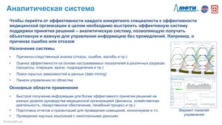 Чтобы перейти от эффективности каждого конкретного специалиста к эффективности
медицинской организации в целом необходимо выстроить эффективную систему
поддержки принятия решений – аналитическую систему, позволяющую получать
объективную и важную для управления информацию без промедлений. Например, о
причинах ошибок или отказов
Назначение системы
•  Причинно-следственный анализ (отказы, ошибки, жалобы и пр.)
•  Оценка эффективности на основе настраиваемых показателей в различных разрезах
(процессы, операции, врачи, подразделения и пр.)
•  Поиск скрытых зависимостей в данных (data mining)
•  Панели управления по областям
Основные области применения
•  Быстрое получение информации для более эффективного принятия решений на
разных уровнях руководства медицинской организацией (финансы, хозяйственная
деятельность, лекарственное обеспечение, лечебный процесс и пр.)
•  Подготовка отчетов и презентаций для проведения совещаний, консилиумов и т.п.
•  Проведение научных изысканий с накопленными данными
Вариант панелей
управления
Аналитическая система
#mHealthLab	
  
 