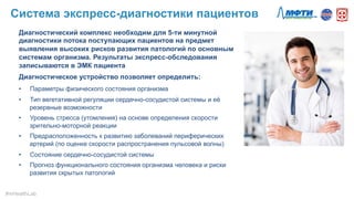 Диагностический комплекс необходим для 5-ти минутной
диагностики потока поступающих пациентов на предмет
выявления высоких рисков развития патологий по основным
системам организма. Результаты экспресс-обследования
записываются в ЭМК пациента
Диагностическое устройство позволяет определить:
•  Параметры физического состояния организма
•  Тип вегетативной регуляции сердечно-сосудистой системы и её
резервные возможности
•  Уровень стресса (утомления) на основе определения скорости
зрительно-моторной реакции
•  Предрасположенность к развитию заболеваний периферических
артерий (по оценке скорости распространения пульсовой волны)
•  Состояние сердечно-сосудистой системы
•  Прогноз функционального состояния организма человека и риски
развития скрытых патологий
Система экспресс-диагностики пациентов
#mHealthLab	
  
 