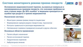 Осложнения медикаментозной терапии, вызванные неверным и
несвоевременным приемом лекарств, это значимая проблема во
всех странах мира. До 50% ошибок* в медицине приходится на
ошибки при раздаче и приеме медикаментов
Назначение системы
•  Мониторинг режима приема лекарств пациентами
•  Формирование нарядов раздачи лекарств мед. персоналом
•  Контроль правильности раскладки медикаментов
•  Напоминание о времени проведения инъекций и других событиях
Основные области применения
•  Палата общего назначения
•  Палата интенсивной терапии
•  Хирургическое отделение
•  Амбулаторное лечение
Вариант контейнера
Рабочее место медсестры
* Согласно исследованию Американской медицинской ассициации с 07.2004 по 08.2006
Система мониторинга режима приема лекарств
#mHealthLab	
  
 