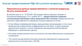 Случаи предоставления ПДн без участия владельца
47	
  
Персональные данные предоставляются с согласия владельца.
Но есть исключения!
В соответствии со ст. 13 323-ФЗ «Об основах охраны здоровья граждан в
Российской Федерации» от 21 ноября 2011 г., предоставление сведений,
составляющих врачебную тайну, допускается без согласия гражданина или его
законного представителя в следующих случаях (подпункты статьи):
•  8) при обмене информацией между медицинскими организациями, в том числе
размещенной в медицинских информационных системах, в целях оказания
медицинской помощи с учетом требований законодательства Российской
Федерации о персональных данных
•  9) в целях осуществления учета и контроля в системе обязательного социального
страхования
•  10) в целях осуществления контроля качества и безопасности медицинской
деятельности в соответствии с 323-ФЗ
#mHealthLab	
  
 
