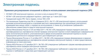 Электронная подпись
48	
  
Правовое регулирование отношений в области использования электронной подписи (ЭП)
•  ФЗ №63 «Об электронной подписи», вступил в силу в апреле 2011 года
•  ФЗ №1 «Об электронной цифровой подписи», действует до 1 июля 2013 года
•  Гражданский кодекс РФ, Часть первая, статьи 160 и 434
•  Постановление Правительства РФ от 9 февраля 2012 г. № 111 «Об электронной подписи, используемой
органами исполнительной власти и органами местного самоуправления при организации электронного
взаимодействия между собой, о порядке ее использования, а также об установлении требований к
обеспечению совместимости средств электронной подписи»
•  Приказ Минкомсвязи России от 29 сентября 2011 г. № 242 «Об утверждении порядка передачи реестров
квалифицированных сертификатов ключей проверки электронной подписи и иной информации в федеральный
орган исполнительной власти, уполномоченный в сфере использования электронной подписи в случае
прекращения деятельности аккредитованного удостоверяющего центра»
•  Приказ Минкомсвязи России от 5 октября 2011 г. № 250 «Об утверждении порядка формирования и ведения
реестров квалифицированных сертификатов ключей проверки электронной подписи, а также предоставления
информации из таких реестров»
•  Приказ ФСБ России от 27 декабря 2011 г. № 795 «Об утверждении требований к форме квалифицированного
сертификата ключа проверки электронной подписи»
•  Приказ ФСБ России от 27 декабря 2011 г. № 796 «Об утверждении требований к средствам электронной
подписи и требований к средствам удостоверяющего центра»
#mHealthLab	
  
 
