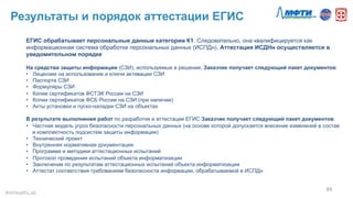 Результаты и порядок аттестации ЕГИС
49	
  
ЕГИС обрабатывает персональные данные категории К1. Следовательно, она квалифицируется как
информационная система обработки персональных данных (ИСПДн). Аттестация ИСДНн осуществляется в
уведомительном порядке
На средства защиты информации (СЗИ), используемые в решении, Заказчик получает следующий пакет документов:
•  Лицензии на использование и ключи активации СЗИ
•  Паспорта СЗИ
•  Формуляры СЗИ
•  Копии сертификатов ФСТЭК России на СЗИ
•  Копии сертификатов ФСБ России на СЗИ (при наличии)
•  Акты установки и пуско-наладки СЗИ на объектах
В результате выполнения работ по разработке и аттестации ЕГИС Заказчик получает следующий пакет документов:
•  Частная модель угроз безопасности персональных данных (на основе которой допускается внесение изменений в состав
и комплектность подсистем защиты информации)
•  Технический проект
•  Внутренняя нормативная документация
•  Программа и методики аттестационных испытаний
•  Протокол проведения испытаний объекта информатизации
•  Заключение по результатам аттестационных испытаний объекта информатизации
•  Аттестат соответствия требованиям безопасности информации, обрабатываемой в ИСПДн
#mHealthLab	
  
 