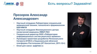 51	
  
Прозоров Александр
Александрович
•  Научный сотрудник Лаборатории специальной
медицинской техники, технологий и фармакологии
ББИ МФТИ
•  Научный сотрудник Инновационного центра
космической медицины ИМБП РАН
•  Генеральный директор ООО «Лаборатория
информационных систем реального времени»
•  Руководил проектами разработки Регионального
Сегмента ЕГИСЗ и Национальной облачной
платформы Ростелекома (АТ Консалтинг, 2011-12гг)
•  Email для связи: ap@rtlab.ru
Есть вопросы? Задавайте!
 