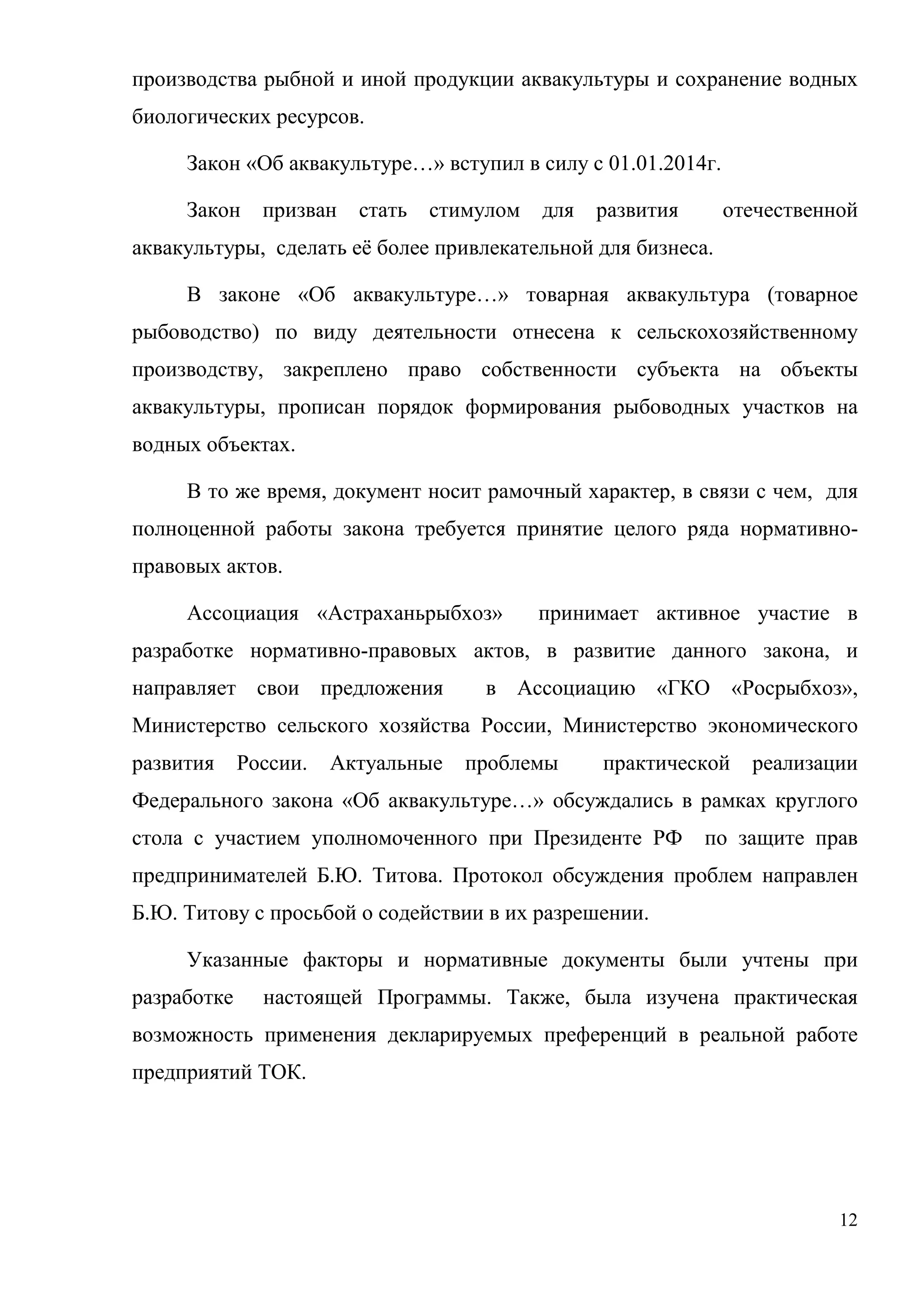 12
производства рыбной и иной продукции аквакультуры и сохранение водных
биологических ресурсов.
Закон «Об аквакультуре…» вступил в силу с 01.01.2014г.
Закон призван стать стимулом для развития отечественной
аквакультуры, сделать её более привлекательной для бизнеса.
В законе «Об аквакультуре…» товарная аквакультура (товарное
рыбоводство) по виду деятельности отнесена к сельскохозяйственному
производству, закреплено право собственности субъекта на объекты
аквакультуры, прописан порядок формирования рыбоводных участков на
водных объектах.
В то же время, документ носит рамочный характер, в связи с чем, для
полноценной работы закона требуется принятие целого ряда нормативно-
правовых актов.
Ассоциация «Астраханьрыбхоз» принимает активное участие в
разработке нормативно-правовых актов, в развитие данного закона, и
направляет свои предложения в Ассоциацию «ГКО «Росрыбхоз»,
Министерство сельского хозяйства России, Министерство экономического
развития России. Актуальные проблемы практической реализации
Федерального закона «Об аквакультуре…» обсуждались в рамках круглого
стола с участием уполномоченного при Президенте РФ по защите прав
предпринимателей Б.Ю. Титова. Протокол обсуждения проблем направлен
Б.Ю. Титову с просьбой о содействии в их разрешении.
Указанные факторы и нормативные документы были учтены при
разработке настоящей Программы. Также, была изучена практическая
возможность применения декларируемых преференций в реальной работе
предприятий ТОК.
 