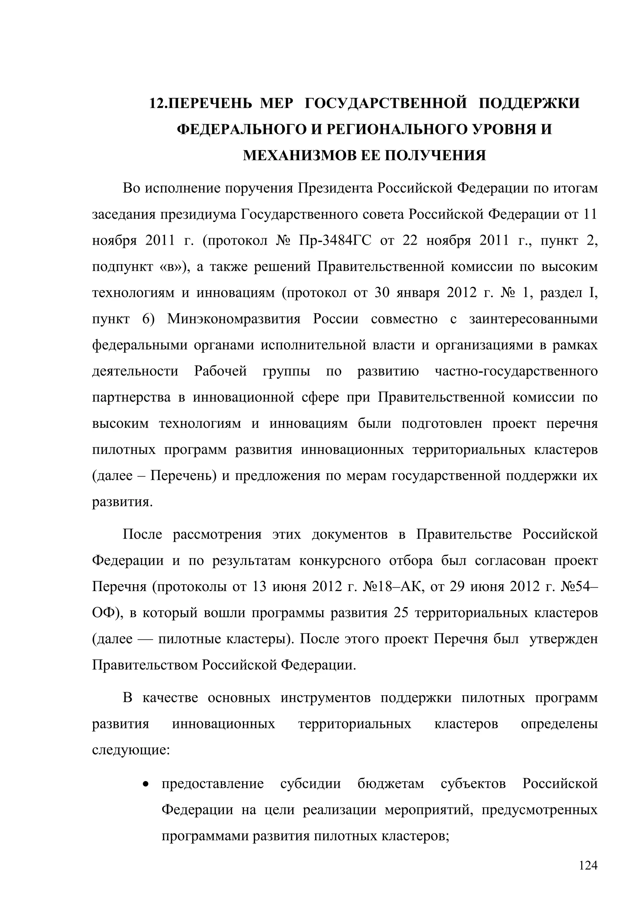 124
12.ПЕРЕЧЕНЬ МЕР ГОСУДАРСТВЕННОЙ ПОДДЕРЖКИ
ФЕДЕРАЛЬНОГО И РЕГИОНАЛЬНОГО УРОВНЯ И
МЕХАНИЗМОВ ЕЕ ПОЛУЧЕНИЯ
Во исполнение поручения Президента Российской Федерации по итогам
заседания президиума Государственного совета Российской Федерации от 11
ноября 2011 г. (протокол № Пр-3484ГС от 22 ноября 2011 г., пункт 2,
подпункт «в»), а также решений Правительственной комиссии по высоким
технологиям и инновациям (протокол от 30 января 2012 г. № 1, раздел I,
пункт 6) Минэкономразвития России совместно с заинтересованными
федеральными органами исполнительной власти и организациями в рамках
деятельности Рабочей группы по развитию частно-государственного
партнерства в инновационной сфере при Правительственной комиссии по
высоким технологиям и инновациям были подготовлен проект перечня
пилотных программ развития инновационных территориальных кластеров
(далее – Перечень) и предложения по мерам государственной поддержки их
развития.
После рассмотрения этих документов в Правительстве Российской
Федерации и по результатам конкурсного отбора был согласован проект
Перечня (протоколы от 13 июня 2012 г. №18–АК, от 29 июня 2012 г. №54–
ОФ), в который вошли программы развития 25 территориальных кластеров
(далее — пилотные кластеры). После этого проект Перечня был утвержден
Правительством Российской Федерации.
В качестве основных инструментов поддержки пилотных программ
развития инновационных территориальных кластеров определены
следующие:
• предоставление субсидии бюджетам субъектов Российской
Федерации на цели реализации мероприятий, предусмотренных
программами развития пилотных кластеров;
 