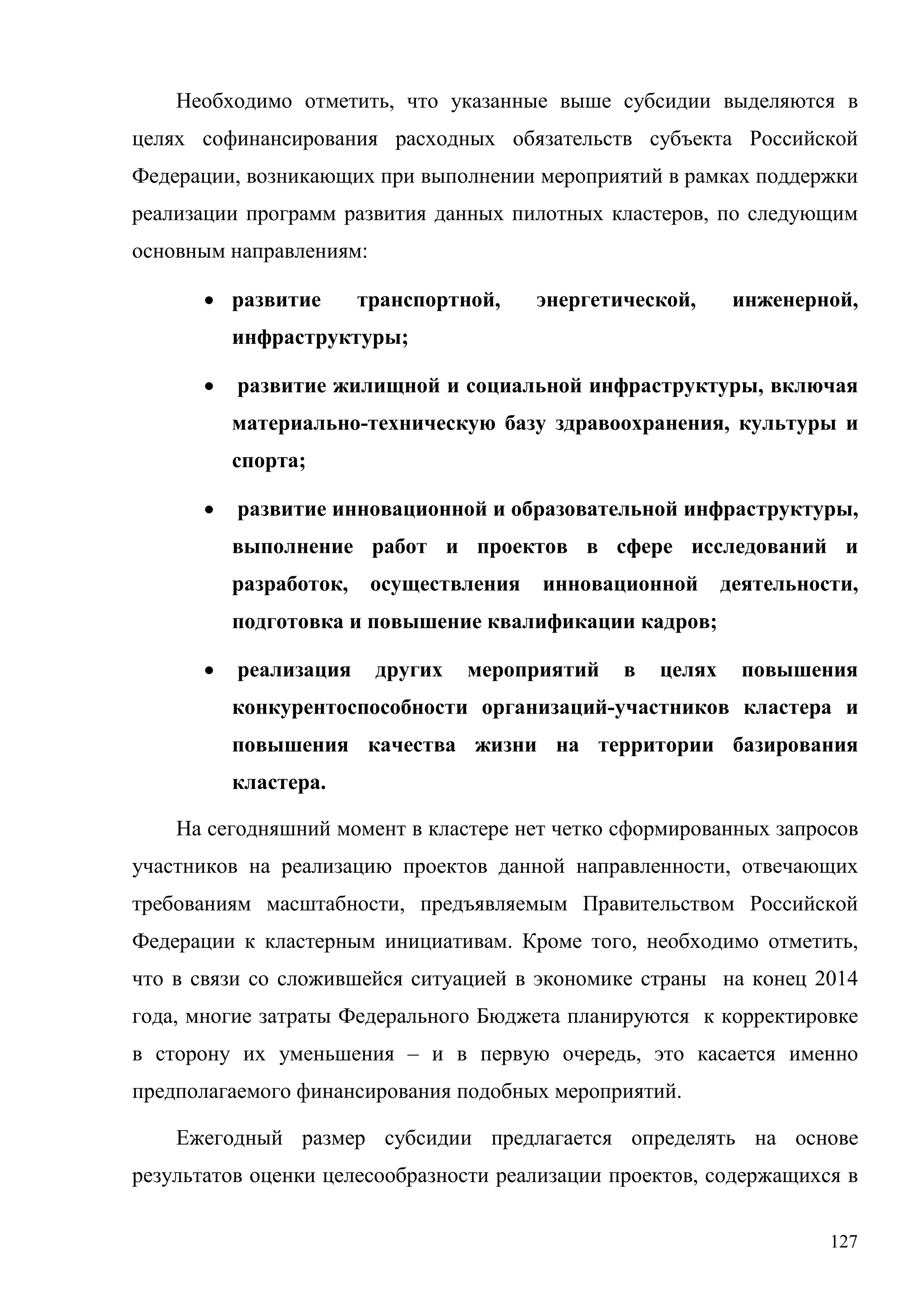 127
Необходимо отметить, что указанные выше субсидии выделяются в
целях софинансирования расходных обязательств субъекта Российской
Федерации, возникающих при выполнении мероприятий в рамках поддержки
реализации программ развития данных пилотных кластеров, по следующим
основным направлениям:
• развитие транспортной, энергетической, инженерной,
инфраструктуры;
• развитие жилищной и социальной инфраструктуры, включая
материально-техническую базу здравоохранения, культуры и
спорта;
• развитие инновационной и образовательной инфраструктуры,
выполнение работ и проектов в сфере исследований и
разработок, осуществления инновационной деятельности,
подготовка и повышение квалификации кадров;
• реализация других мероприятий в целях повышения
конкурентоспособности организаций-участников кластера и
повышения качества жизни на территории базирования
кластера.
На сегодняшний момент в кластере нет четко сформированных запросов
участников на реализацию проектов данной направленности, отвечающих
требованиям масштабности, предъявляемым Правительством Российской
Федерации к кластерным инициативам. Кроме того, необходимо отметить,
что в связи со сложившейся ситуацией в экономике страны на конец 2014
года, многие затраты Федерального Бюджета планируются к корректировке
в сторону их уменьшения – и в первую очередь, это касается именно
предполагаемого финансирования подобных мероприятий.
Ежегодный размер субсидии предлагается определять на основе
результатов оценки целесообразности реализации проектов, содержащихся в
 