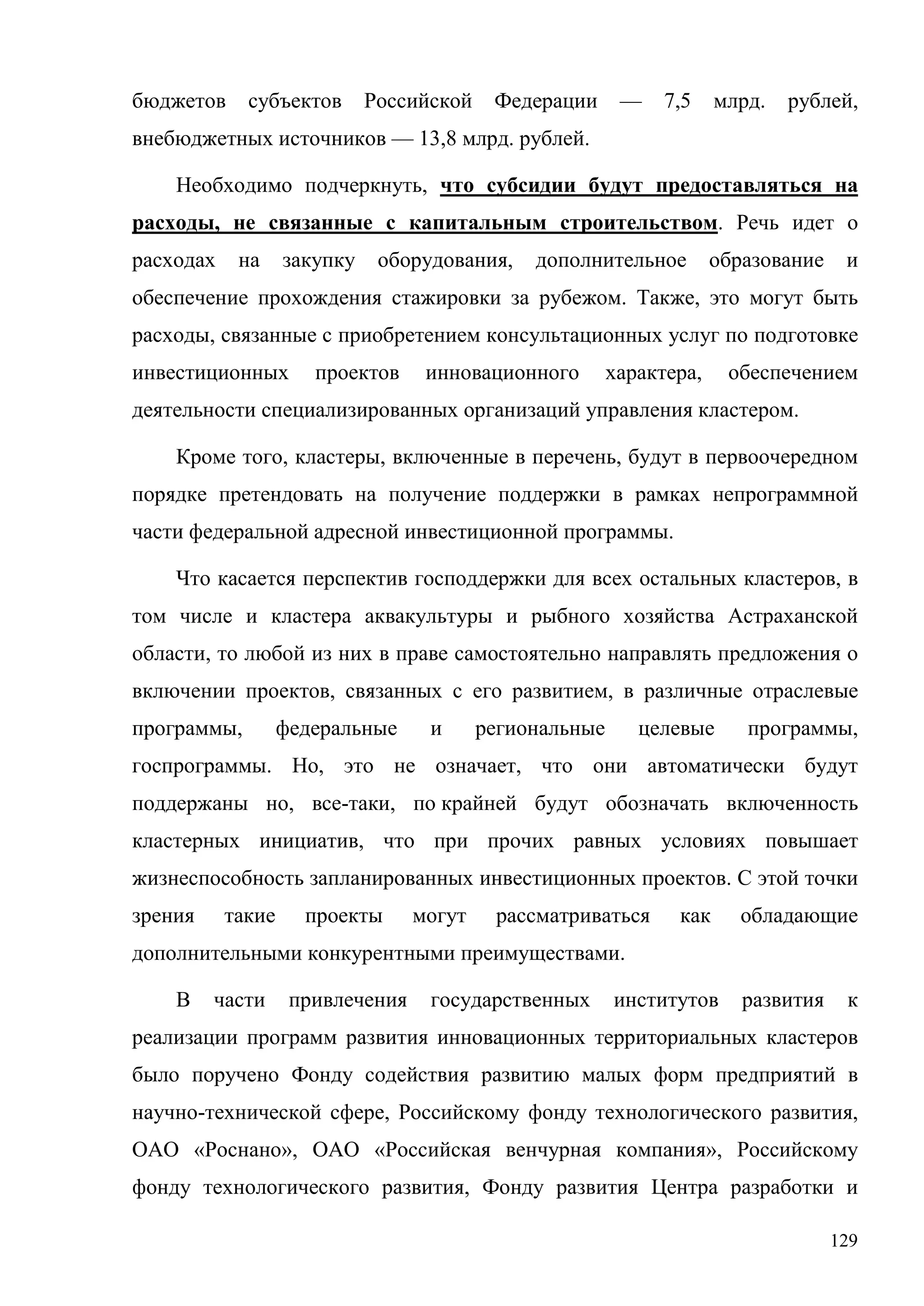 129
бюджетов субъектов Российской Федерации — 7,5 млрд. рублей,
внебюджетных источников — 13,8 млрд. рублей.
Необходимо подчеркнуть, что субсидии будут предоставляться на
расходы, не связанные с капитальным строительством. Речь идет о
расходах на закупку оборудования, дополнительное образование и
обеспечение прохождения стажировки за рубежом. Также, это могут быть
расходы, связанные с приобретением консультационных услуг по подготовке
инвестиционных проектов инновационного характера, обеспечением
деятельности специализированных организаций управления кластером.
Кроме того, кластеры, включенные в перечень, будут в первоочередном
порядке претендовать на получение поддержки в рамках непрограммной
части федеральной адресной инвестиционной программы.
Что касается перспектив господдержки для всех остальных кластеров, в
том числе и кластера аквакультуры и рыбного хозяйства Астраханской
области, то любой из них в праве самостоятельно направлять предложения о
включении проектов, связанных с его развитием, в различные отраслевые
программы, федеральные и региональные целевые программы,
госпрограммы. Но, это не означает, что они автоматически будут
поддержаны но, все-таки, по крайней будут обозначать включенность
кластерных инициатив, что при прочих равных условиях повышает
жизнеспособность запланированных инвестиционных проектов. С этой точки
зрения такие проекты могут рассматриваться как обладающие
дополнительными конкурентными преимуществами.
В части привлечения государственных институтов развития к
реализации программ развития инновационных территориальных кластеров
было поручено Фонду содействия развитию малых форм предприятий в
научно-технической сфере, Российскому фонду технологического развития,
ОАО «Роснано», ОАО «Российская венчурная компания», Российскому
фонду технологического развития, Фонду развития Центра разработки и
 
