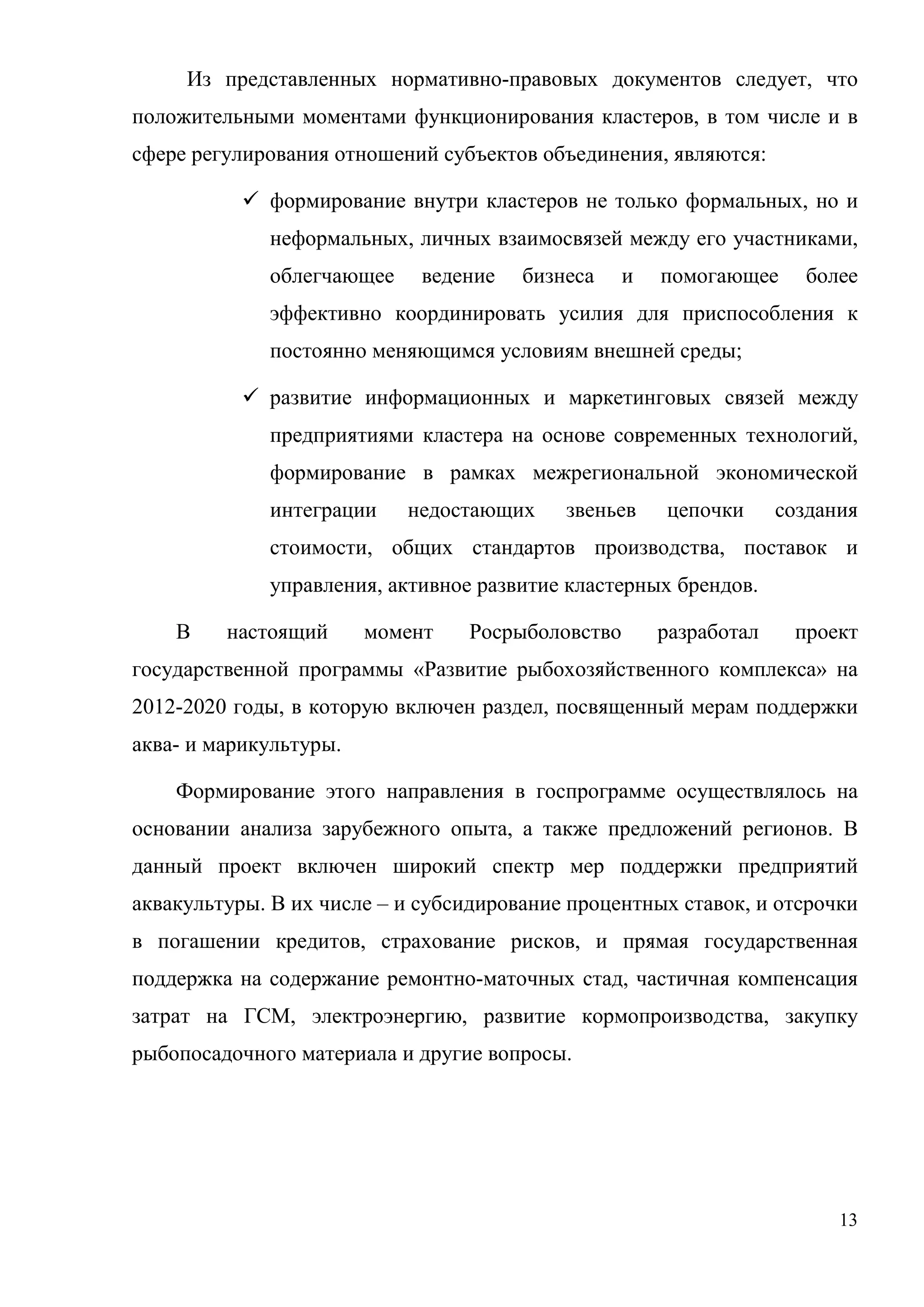 13
Из представленных нормативно-правовых документов следует, что
положительными моментами функционирования кластеров, в том числе и в
сфере регулирования отношений субъектов объединения, являются:
 формирование внутри кластеров не только формальных, но и
неформальных, личных взаимосвязей между его участниками,
облегчающее ведение бизнеса и помогающее более
эффективно координировать усилия для приспособления к
постоянно меняющимся условиям внешней среды;
 развитие информационных и маркетинговых связей между
предприятиями кластера на основе современных технологий,
формирование в рамках межрегиональной экономической
интеграции недостающих звеньев цепочки создания
стоимости, общих стандартов производства, поставок и
управления, активное развитие кластерных брендов.
В настоящий момент Росрыболовство разработал проект
государственной программы «Развитие рыбохозяйственного комплекса» на
2012-2020 годы, в которую включен раздел, посвященный мерам поддержки
аква- и марикультуры.
Формирование этого направления в госпрограмме осуществлялось на
основании анализа зарубежного опыта, а также предложений регионов. В
данный проект включен широкий спектр мер поддержки предприятий
аквакультуры. В их числе – и субсидирование процентных ставок, и отсрочки
в погашении кредитов, страхование рисков, и прямая государственная
поддержка на содержание ремонтно-маточных стад, частичная компенсация
затрат на ГСМ, электроэнергию, развитие кормопроизводства, закупку
рыбопосадочного материала и другие вопросы.
 