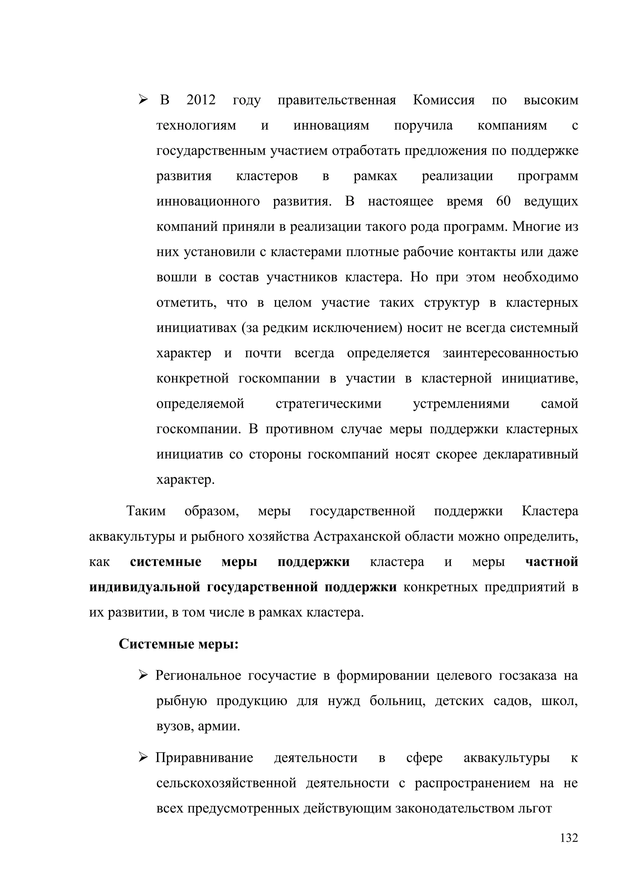 132
 В 2012 году правительственная Комиссия по высоким
технологиям и инновациям поручила компаниям с
государственным участием отработать предложения по поддержке
развития кластеров в рамках реализации программ
инновационного развития. В настоящее время 60 ведущих
компаний приняли в реализации такого рода программ. Многие из
них установили с кластерами плотные рабочие контакты или даже
вошли в состав участников кластера. Но при этом необходимо
отметить, что в целом участие таких структур в кластерных
инициативах (за редким исключением) носит не всегда системный
характер и почти всегда определяется заинтересованностью
конкретной госкомпании в участии в кластерной инициативе,
определяемой стратегическими устремлениями самой
госкомпании. В противном случае меры поддержки кластерных
инициатив со стороны госкомпаний носят скорее декларативный
характер.
Таким образом, меры государственной поддержки Кластера
аквакультуры и рыбного хозяйства Астраханской области можно определить,
как системные меры поддержки кластера и меры частной
индивидуальной государственной поддержки конкретных предприятий в
их развитии, в том числе в рамках кластера.
Системные меры:
 Региональное госучастие в формировании целевого госзаказа на
рыбную продукцию для нужд больниц, детских садов, школ,
вузов, армии.
 Приравнивание деятельности в сфере аквакультуры к
сельскохозяйственной деятельности с распространением на не
всех предусмотренных действующим законодательством льгот
 