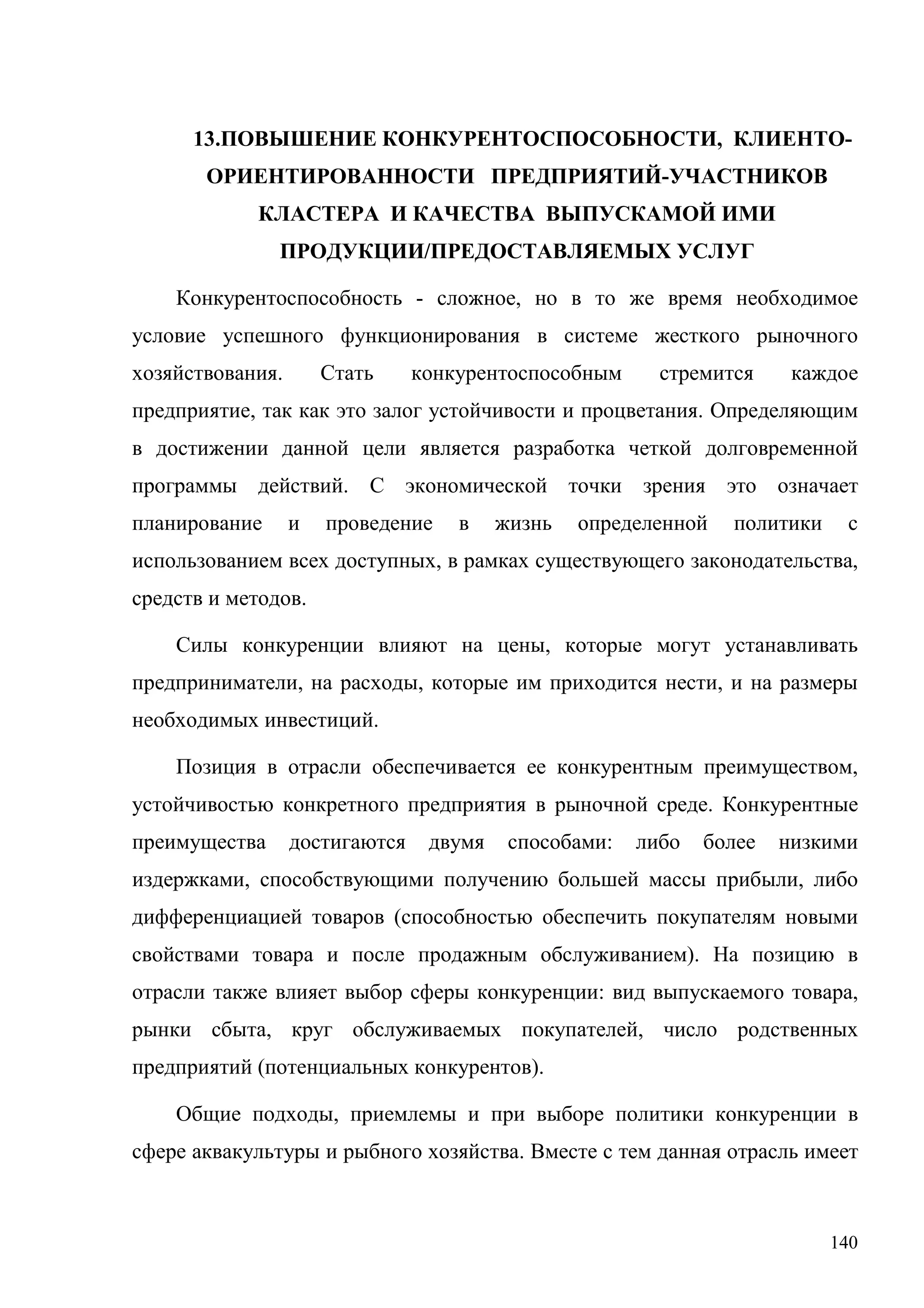 140
13.ПОВЫШЕНИЕ КОНКУРЕНТОСПОСОБНОСТИ, КЛИЕНТО-
ОРИЕНТИРОВАННОСТИ ПРЕДПРИЯТИЙ-УЧАСТНИКОВ
КЛАСТЕРА И КАЧЕСТВА ВЫПУСКАМОЙ ИМИ
ПРОДУКЦИИ/ПРЕДОСТАВЛЯЕМЫХ УСЛУГ
Конкурентоспособность - сложное, но в то же время необходимое
условие успешного функционирования в системе жесткого рыночного
хозяйствования. Стать конкурентоспособным стремится каждое
предприятие, так как это залог устойчивости и процветания. Определяющим
в достижении данной цели является разработка четкой долговременной
программы действий. С экономической точки зрения это означает
планирование и проведение в жизнь определенной политики с
использованием всех доступных, в рамках существующего законодательства,
средств и методов.
Силы конкуренции влияют на цены, которые могут устанавливать
предприниматели, на расходы, которые им приходится нести, и на размеры
необходимых инвестиций.
Позиция в отрасли обеспечивается ее конкурентным преимуществом,
устойчивостью конкретного предприятия в рыночной среде. Конкурентные
преимущества достигаются двумя способами: либо более низкими
издержками, способствующими получению большей массы прибыли, либо
дифференциацией товаров (способностью обеспечить покупателям новыми
свойствами товара и после продажным обслуживанием). На позицию в
отрасли также влияет выбор сферы конкуренции: вид выпускаемого товара,
рынки сбыта, круг обслуживаемых покупателей, число родственных
предприятий (потенциальных конкурентов).
Общие подходы, приемлемы и при выборе политики конкуренции в
сфере аквакультуры и рыбного хозяйства. Вместе с тем данная отрасль имеет
 