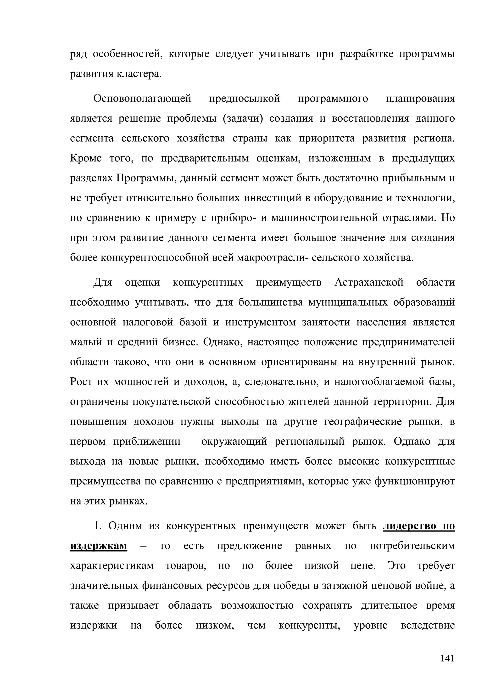 141
ряд особенностей, которые следует учитывать при разработке программы
развития кластера.
Основополагающей предпосылкой программного планирования
является решение проблемы (задачи) создания и восстановления данного
сегмента сельского хозяйства страны как приоритета развития региона.
Кроме того, по предварительным оценкам, изложенным в предыдущих
разделах Программы, данный сегмент может быть достаточно прибыльным и
не требует относительно больших инвестиций в оборудование и технологии,
по сравнению к примеру с приборо- и машиностроительной отраслями. Но
при этом развитие данного сегмента имеет большое значение для создания
более конкурентоспособной всей макроотрасли- сельского хозяйства.
Для оценки конкурентных преимуществ Астраханской области
необходимо учитывать, что для большинства муниципальных образований
основной налоговой базой и инструментом занятости населения является
малый и средний бизнес. Однако, настоящее положение предпринимателей
области таково, что они в основном ориентированы на внутренний рынок.
Рост их мощностей и доходов, а, следовательно, и налогооблагаемой базы,
ограничены покупательской способностью жителей данной территории. Для
повышения доходов нужны выходы на другие географические рынки, в
первом приближении – окружающий региональный рынок. Однако для
выхода на новые рынки, необходимо иметь более высокие конкурентные
преимущества по сравнению с предприятиями, которые уже функционируют
на этих рынках.
1. Одним из конкурентных преимуществ может быть лидерство по
издержкам – то есть предложение равных по потребительским
характеристикам товаров, но по более низкой цене. Это требует
значительных финансовых ресурсов для победы в затяжной ценовой войне, а
также призывает обладать возможностью сохранять длительное время
издержки на более низком, чем конкуренты, уровне вследствие
 