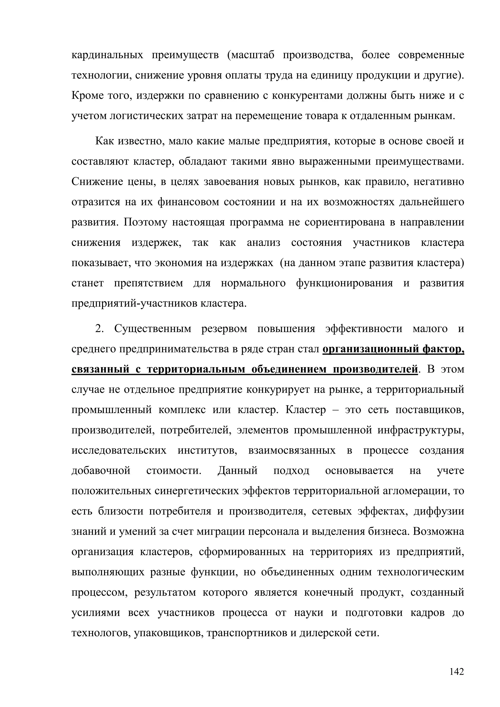 142
кардинальных преимуществ (масштаб производства, более современные
технологии, снижение уровня оплаты труда на единицу продукции и другие).
Кроме того, издержки по сравнению с конкурентами должны быть ниже и с
учетом логистических затрат на перемещение товара к отдаленным рынкам.
Как известно, мало какие малые предприятия, которые в основе своей и
составляют кластер, обладают такими явно выраженными преимуществами.
Снижение цены, в целях завоевания новых рынков, как правило, негативно
отразится на их финансовом состоянии и на их возможностях дальнейшего
развития. Поэтому настоящая программа не сориентирована в направлении
снижения издержек, так как анализ состояния участников кластера
показывает, что экономия на издержках (на данном этапе развития кластера)
станет препятствием для нормального функционирования и развития
предприятий-участников кластера.
2. Существенным резервом повышения эффективности малого и
среднего предпринимательства в ряде стран стал организационный фактор,
связанный с территориальным объединением производителей. В этом
случае не отдельное предприятие конкурирует на рынке, а территориальный
промышленный комплекс или кластер. Кластер – это сеть поставщиков,
производителей, потребителей, элементов промышленной инфраструктуры,
исследовательских институтов, взаимосвязанных в процессе создания
добавочной стоимости. Данный подход основывается на учете
положительных синергетических эффектов территориальной агломерации, то
есть близости потребителя и производителя, сетевых эффектах, диффузии
знаний и умений за счет миграции персонала и выделения бизнеса. Возможна
организация кластеров, сформированных на территориях из предприятий,
выполняющих разные функции, но объединенных одним технологическим
процессом, результатом которого является конечный продукт, созданный
усилиями всех участников процесса от науки и подготовки кадров до
технологов, упаковщиков, транспортников и дилерской сети.
 