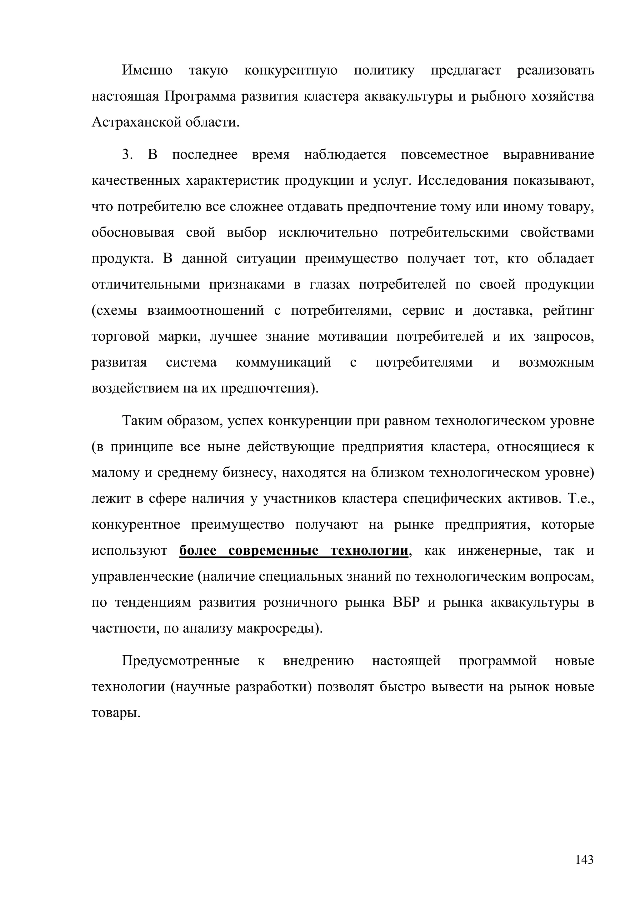 143
Именно такую конкурентную политику предлагает реализовать
настоящая Программа развития кластера аквакультуры и рыбного хозяйства
Астраханской области.
3. В последнее время наблюдается повсеместное выравнивание
качественных характеристик продукции и услуг. Исследования показывают,
что потребителю все сложнее отдавать предпочтение тому или иному товару,
обосновывая свой выбор исключительно потребительскими свойствами
продукта. В данной ситуации преимущество получает тот, кто обладает
отличительными признаками в глазах потребителей по своей продукции
(схемы взаимоотношений с потребителями, сервис и доставка, рейтинг
торговой марки, лучшее знание мотивации потребителей и их запросов,
развитая система коммуникаций с потребителями и возможным
воздействием на их предпочтения).
Таким образом, успех конкуренции при равном технологическом уровне
(в принципе все ныне действующие предприятия кластера, относящиеся к
малому и среднему бизнесу, находятся на близком технологическом уровне)
лежит в сфере наличия у участников кластера специфических активов. Т.е.,
конкурентное преимущество получают на рынке предприятия, которые
используют более современные технологии, как инженерные, так и
управленческие (наличие специальных знаний по технологическим вопросам,
по тенденциям развития розничного рынка ВБР и рынка аквакультуры в
частности, по анализу макросреды).
Предусмотренные к внедрению настоящей программой новые
технологии (научные разработки) позволят быстро вывести на рынок новые
товары.
 