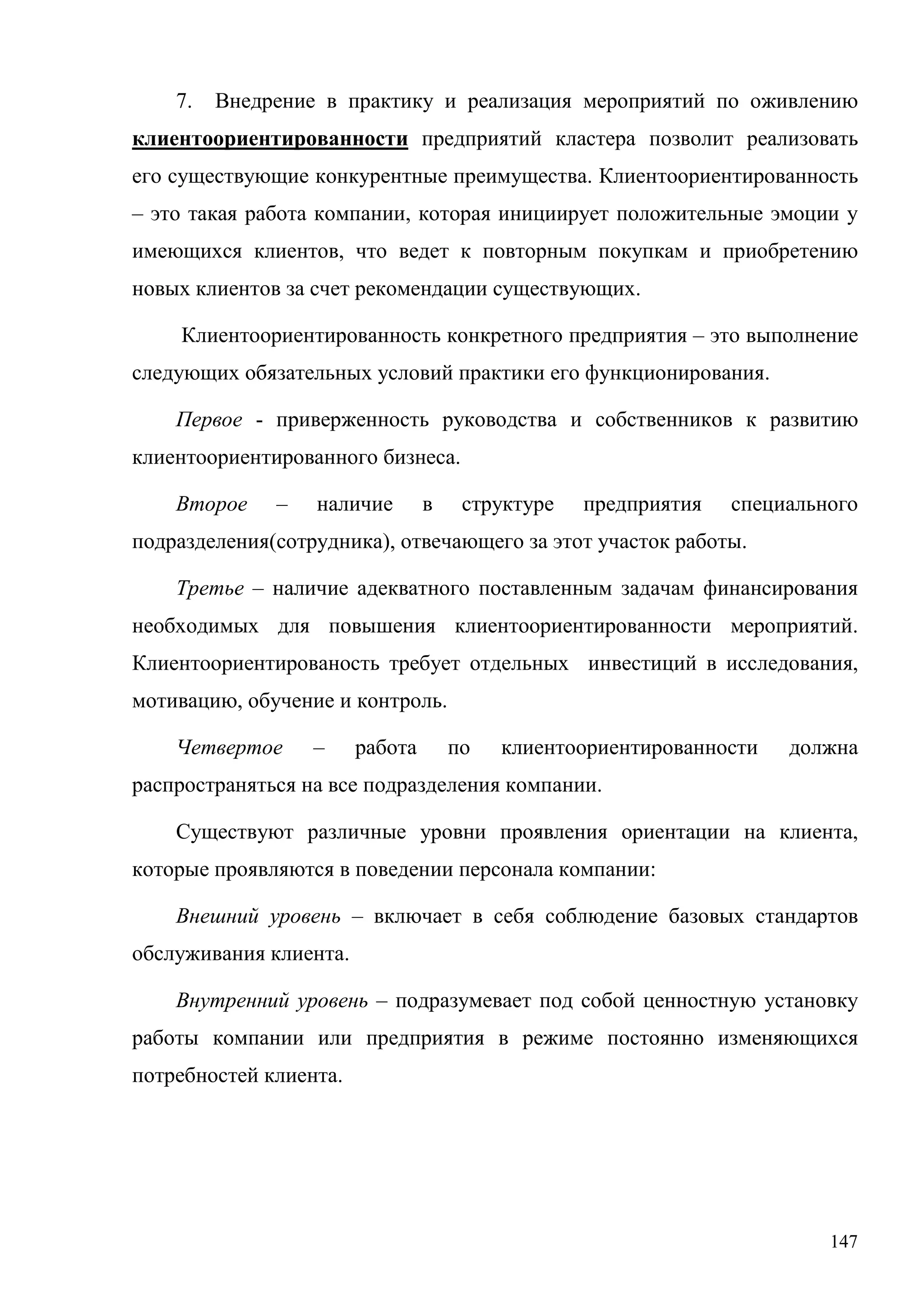 147
7. Внедрение в практику и реализация мероприятий по оживлению
клиентоориентированности предприятий кластера позволит реализовать
его существующие конкурентные преимущества. Клиентоориентированность
– это такая работа компании, которая инициирует положительные эмоции у
имеющихся клиентов, что ведет к повторным покупкам и приобретению
новых клиентов за счет рекомендации существующих.
Клиентоориентированность конкретного предприятия – это выполнение
следующих обязательных условий практики его функционирования.
Первое - приверженность руководства и собственников к развитию
клиентоориентированного бизнеса.
Второе – наличие в структуре предприятия специального
подразделения(сотрудника), отвечающего за этот участок работы.
Третье – наличие адекватного поставленным задачам финансирования
необходимых для повышения клиентоориентированности мероприятий.
Клиентоориентированость требует отдельных инвестиций в исследования,
мотивацию, обучение и контроль.
Четвертое – работа по клиентоориентированности должна
распространяться на все подразделения компании.
Существуют различные уровни проявления ориентации на клиента,
которые проявляются в поведении персонала компании:
Внешний уровень – включает в себя соблюдение базовых стандартов
обслуживания клиента.
Внутренний уровень – подразумевает под собой ценностную установку
работы компании или предприятия в режиме постоянно изменяющихся
потребностей клиента.
 