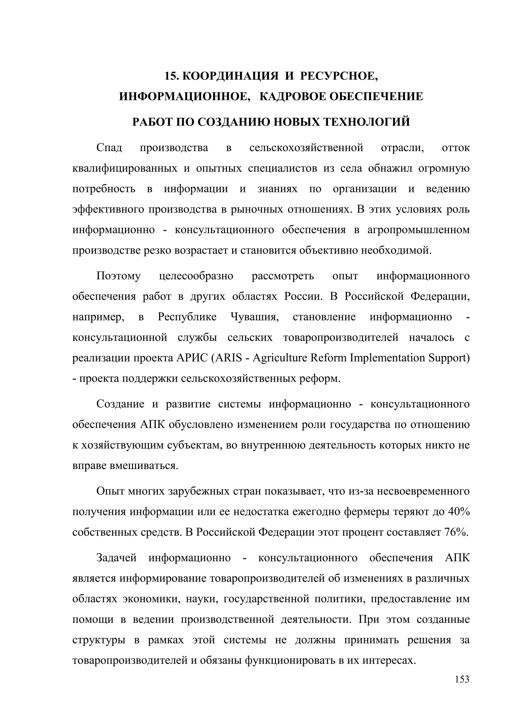 153
15. КООРДИНАЦИЯ И РЕСУРСНОЕ,
ИНФОРМАЦИОННОЕ, КАДРОВОЕ ОБЕСПЕЧЕНИЕ
РАБОТ ПО СОЗДАНИЮ НОВЫХ ТЕХНОЛОГИЙ
Спад производства в сельскохозяйственной отрасли, отток
квалифицированных и опытных специалистов из села обнажил огромную
потребность в информации и знаниях по организации и ведению
эффективного производства в рыночных отношениях. В этих условиях роль
информационно - консультационного обеспечения в агропромышленном
производстве резко возрастает и становится объективно необходимой.
Поэтому целесообразно рассмотреть опыт информационного
обеспечения работ в других областях России. В Российской Федерации,
например, в Республике Чувашия, становление информационно -
консультационной службы сельских товаропроизводителей началось с
реализации проекта АРИС (ARIS - Agriculture Reform Implementation Support)
- проекта поддержки сельскохозяйственных реформ.
Создание и развитие системы информационно - консультационного
обеспечения АПК обусловлено изменением роли государства по отношению
к хозяйствующим субъектам, во внутреннюю деятельность которых никто не
вправе вмешиваться.
Опыт многих зарубежных стран показывает, что из-за несвоевременного
получения информации или ее недостатка ежегодно фермеры теряют до 40%
собственных средств. В Российской Федерации этот процент составляет 76%.
Задачей информационно - консультационного обеспечения АПК
является информирование товаропроизводителей об изменениях в различных
областях экономики, науки, государственной политики, предоставление им
помощи в ведении производственной деятельности. При этом созданные
структуры в рамках этой системы не должны принимать решения за
товаропроизводителей и обязаны функционировать в их интересах.
 