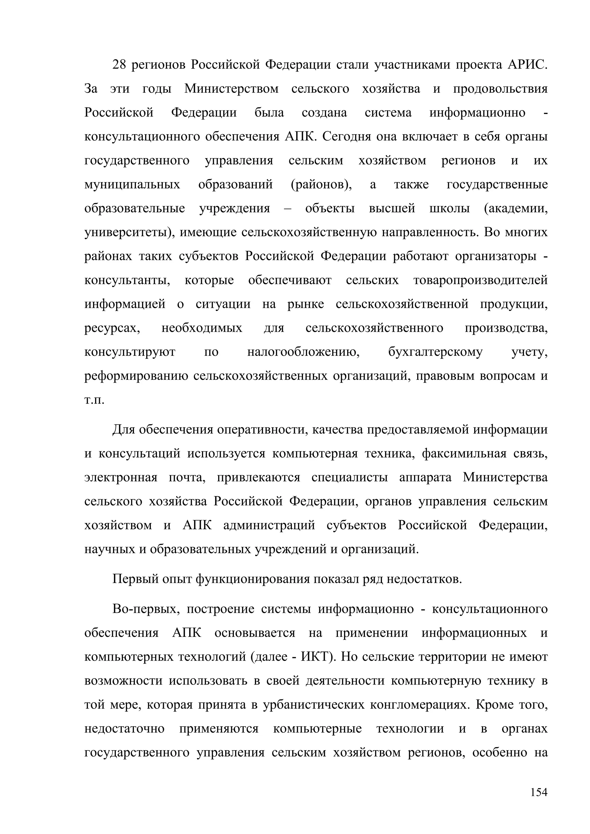 154
28 регионов Российской Федерации стали участниками проекта АРИС.
За эти годы Министерством сельского хозяйства и продовольствия
Российской Федерации была создана система информационно -
консультационного обеспечения АПК. Сегодня она включает в себя органы
государственного управления сельским хозяйством регионов и их
муниципальных образований (районов), а также государственные
образовательные учреждения – объекты высшей школы (академии,
университеты), имеющие сельскохозяйственную направленность. Во многих
районах таких субъектов Российской Федерации работают организаторы -
консультанты, которые обеспечивают сельских товаропроизводителей
информацией о ситуации на рынке сельскохозяйственной продукции,
ресурсах, необходимых для сельскохозяйственного производства,
консультируют по налогообложению, бухгалтерскому учету,
реформированию сельскохозяйственных организаций, правовым вопросам и
т.п.
Для обеспечения оперативности, качества предоставляемой информации
и консультаций используется компьютерная техника, факсимильная связь,
электронная почта, привлекаются специалисты аппарата Министерства
сельского хозяйства Российской Федерации, органов управления сельским
хозяйством и АПК администраций субъектов Российской Федерации,
научных и образовательных учреждений и организаций.
Первый опыт функционирования показал ряд недостатков.
Во-первых, построение системы информационно - консультационного
обеспечения АПК основывается на применении информационных и
компьютерных технологий (далее - ИКТ). Но сельские территории не имеют
возможности использовать в своей деятельности компьютерную технику в
той мере, которая принята в урбанистических конгломерациях. Кроме того,
недостаточно применяются компьютерные технологии и в органах
государственного управления сельским хозяйством регионов, особенно на
 