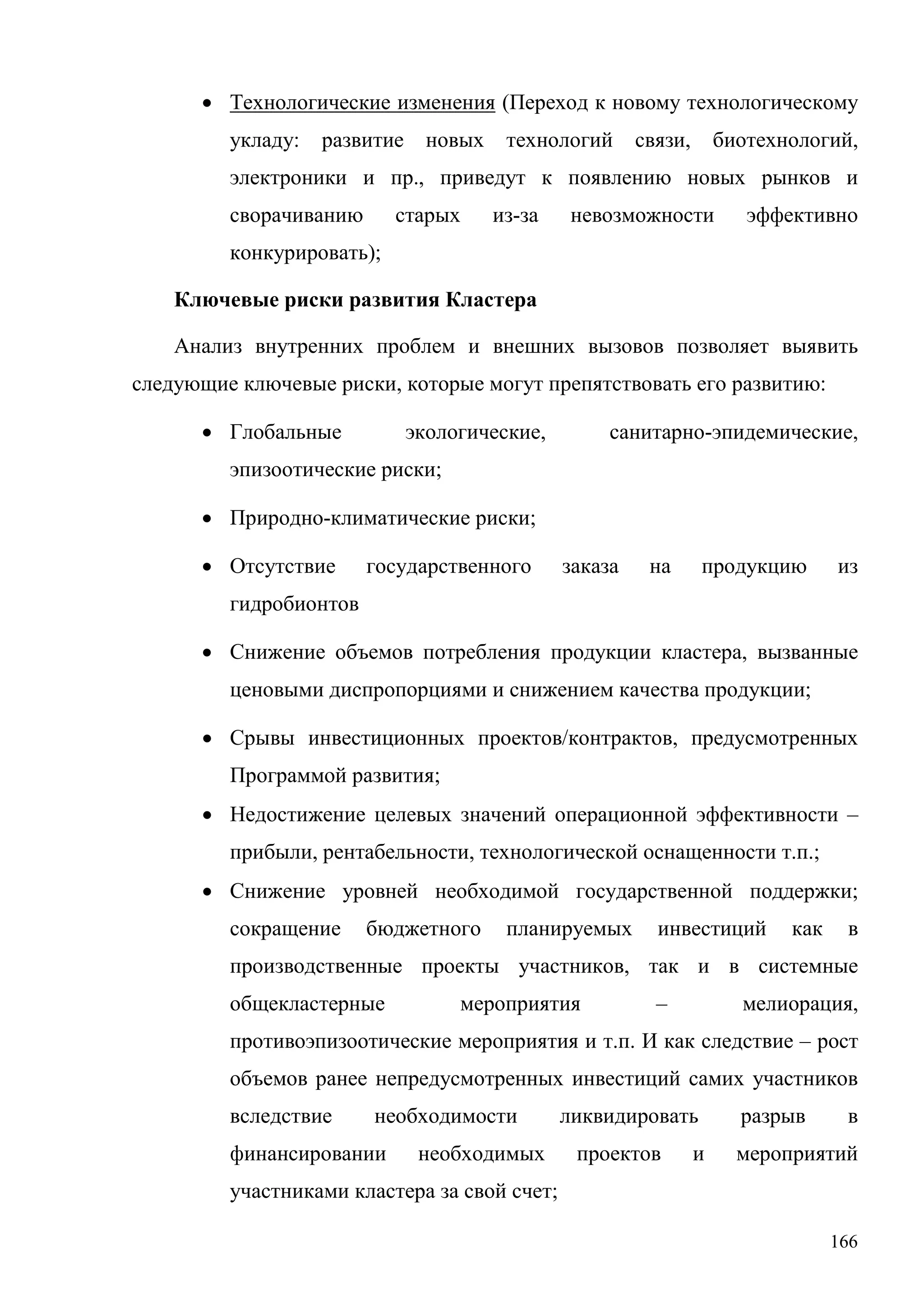166
• Технологические изменения (Переход к новому технологическому
укладу: развитие новых технологий связи, биотехнологий,
электроники и пр., приведут к появлению новых рынков и
сворачиванию старых из-за невозможности эффективно
конкурировать);
Ключевые риски развития Кластера
Анализ внутренних проблем и внешних вызовов позволяет выявить
следующие ключевые риски, которые могут препятствовать его развитию:
• Глобальные экологические, санитарно-эпидемические,
эпизоотические риски;
• Природно-климатические риски;
• Отсутствие государственного заказа на продукцию из
гидробионтов
• Снижение объемов потребления продукции кластера, вызванные
ценовыми диспропорциями и снижением качества продукции;
• Срывы инвестиционных проектов/контрактов, предусмотренных
Программой развития;
• Недостижение целевых значений операционной эффективности –
прибыли, рентабельности, технологической оснащенности т.п.;
• Снижение уровней необходимой государственной поддержки;
сокращение бюджетного планируемых инвестиций как в
производственные проекты участников, так и в системные
общекластерные мероприятия – мелиорация,
противоэпизоотические мероприятия и т.п. И как следствие – рост
объемов ранее непредусмотренных инвестиций самих участников
вследствие необходимости ликвидировать разрыв в
финансировании необходимых проектов и мероприятий
участниками кластера за свой счет;
 