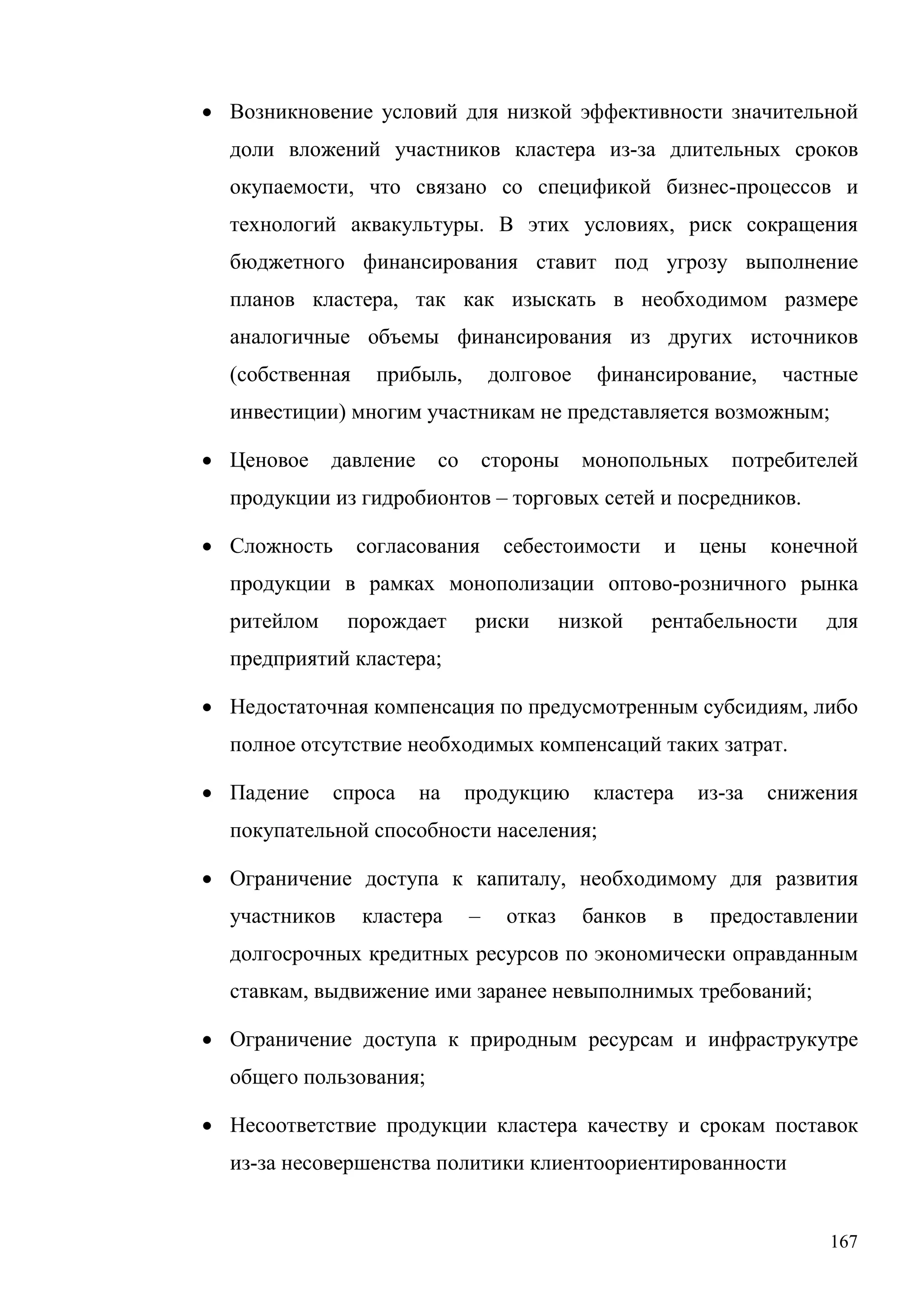 167
• Возникновение условий для низкой эффективности значительной
доли вложений участников кластера из-за длительных сроков
окупаемости, что связано со спецификой бизнес-процессов и
технологий аквакультуры. В этих условиях, риск сокращения
бюджетного финансирования ставит под угрозу выполнение
планов кластера, так как изыскать в необходимом размере
аналогичные объемы финансирования из других источников
(собственная прибыль, долговое финансирование, частные
инвестиции) многим участникам не представляется возможным;
• Ценовое давление со стороны монопольных потребителей
продукции из гидробионтов – торговых сетей и посредников.
• Сложность согласования себестоимости и цены конечной
продукции в рамках монополизации оптово-розничного рынка
ритейлом порождает риски низкой рентабельности для
предприятий кластера;
• Недостаточная компенсация по предусмотренным субсидиям, либо
полное отсутствие необходимых компенсаций таких затрат.
• Падение спроса на продукцию кластера из-за снижения
покупательной способности населения;
• Ограничение доступа к капиталу, необходимому для развития
участников кластера – отказ банков в предоставлении
долгосрочных кредитных ресурсов по экономически оправданным
ставкам, выдвижение ими заранее невыполнимых требований;
• Ограничение доступа к природным ресурсам и инфраструкутре
общего пользования;
• Несоответствие продукции кластера качеству и срокам поставок
из-за несовершенства политики клиентоориентированности
 