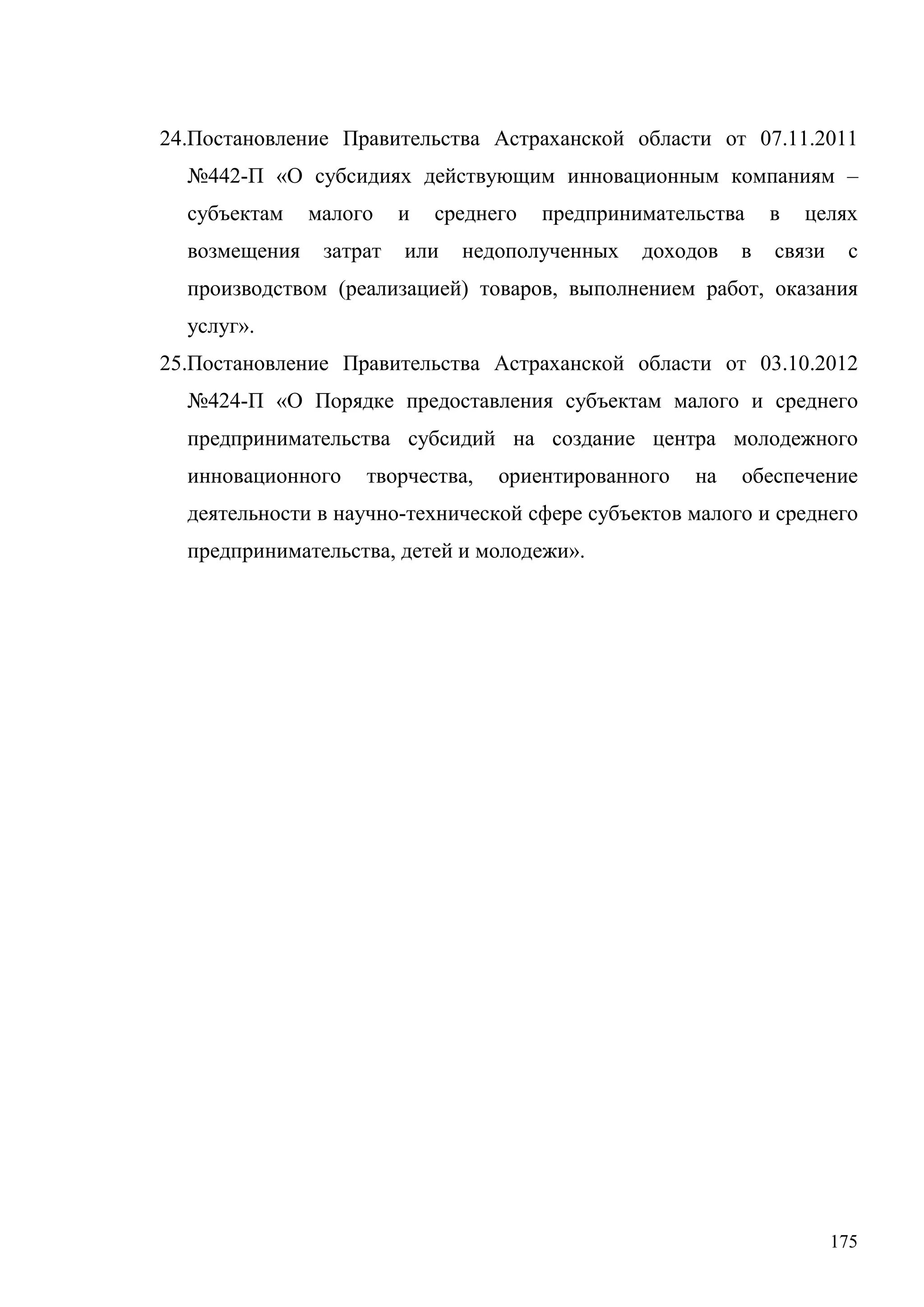 175
24.Постановление Правительства Астраханской области от 07.11.2011
№442-П «О субсидиях действующим инновационным компаниям –
субъектам малого и среднего предпринимательства в целях
возмещения затрат или недополученных доходов в связи с
производством (реализацией) товаров, выполнением работ, оказания
услуг».
25.Постановление Правительства Астраханской области от 03.10.2012
№424-П «О Порядке предоставления субъектам малого и среднего
предпринимательства субсидий на создание центра молодежного
инновационного творчества, ориентированного на обеспечение
деятельности в научно-технической сфере субъектов малого и среднего
предпринимательства, детей и молодежи».
 