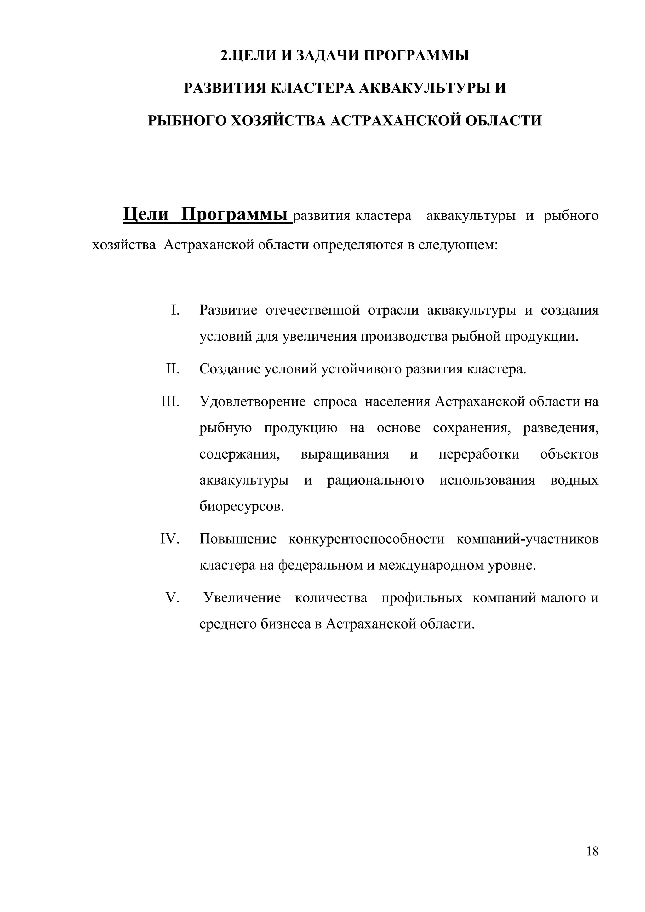 18
2.ЦЕЛИ И ЗАДАЧИ ПРОГРАММЫ
РАЗВИТИЯ КЛАСТЕРА АКВАКУЛЬТУРЫ И
РЫБНОГО ХОЗЯЙСТВА АСТРАХАНСКОЙ ОБЛАСТИ
Цели Программы развития кластера аквакультуры и рыбного
хозяйства Астраханской области определяются в следующем:
I. Развитие отечественной отрасли аквакультуры и создания
условий для увеличения производства рыбной продукции.
II. Создание условий устойчивого развития кластера.
III. Удовлетворение спроса населения Астраханской области на
рыбную продукцию на основе сохранения, разведения,
содержания, выращивания и переработки объектов
аквакультуры и рационального использования водных
биоресурсов.
IV. Повышение конкурентоспособности компаний-участников
кластера на федеральном и международном уровне.
V. Увеличение количества профильных компаний малого и
среднего бизнеса в Астраханской области.
 
