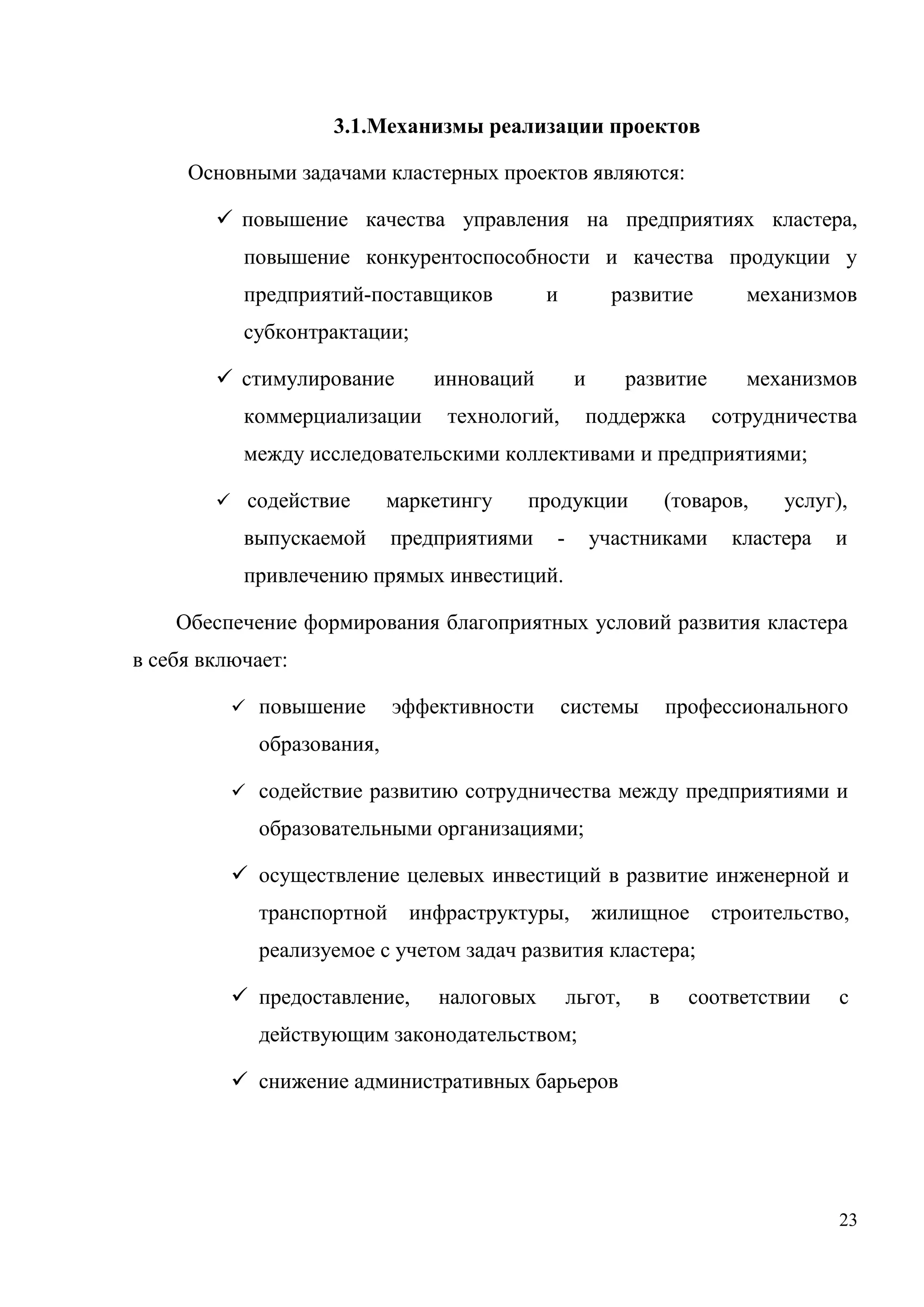 23
3.1.Механизмы реализации проектов
Основными задачами кластерных проектов являются:
 повышение качества управления на предприятиях кластера,
повышение конкурентоспособности и качества продукции у
предприятий-поставщиков и развитие механизмов
субконтрактации;
 стимулирование инноваций и развитие механизмов
коммерциализации технологий, поддержка сотрудничества
между исследовательскими коллективами и предприятиями;
 содействие маркетингу продукции (товаров, услуг),
выпускаемой предприятиями - участниками кластера и
привлечению прямых инвестиций.
Обеспечение формирования благоприятных условий развития кластера
в себя включает:
 повышение эффективности системы профессионального
образования,
 содействие развитию сотрудничества между предприятиями и
образовательными организациями;
 осуществление целевых инвестиций в развитие инженерной и
транспортной инфраструктуры, жилищное строительство,
реализуемое с учетом задач развития кластера;
 предоставление, налоговых льгот, в соответствии с
действующим законодательством;
 снижение административных барьеров
 