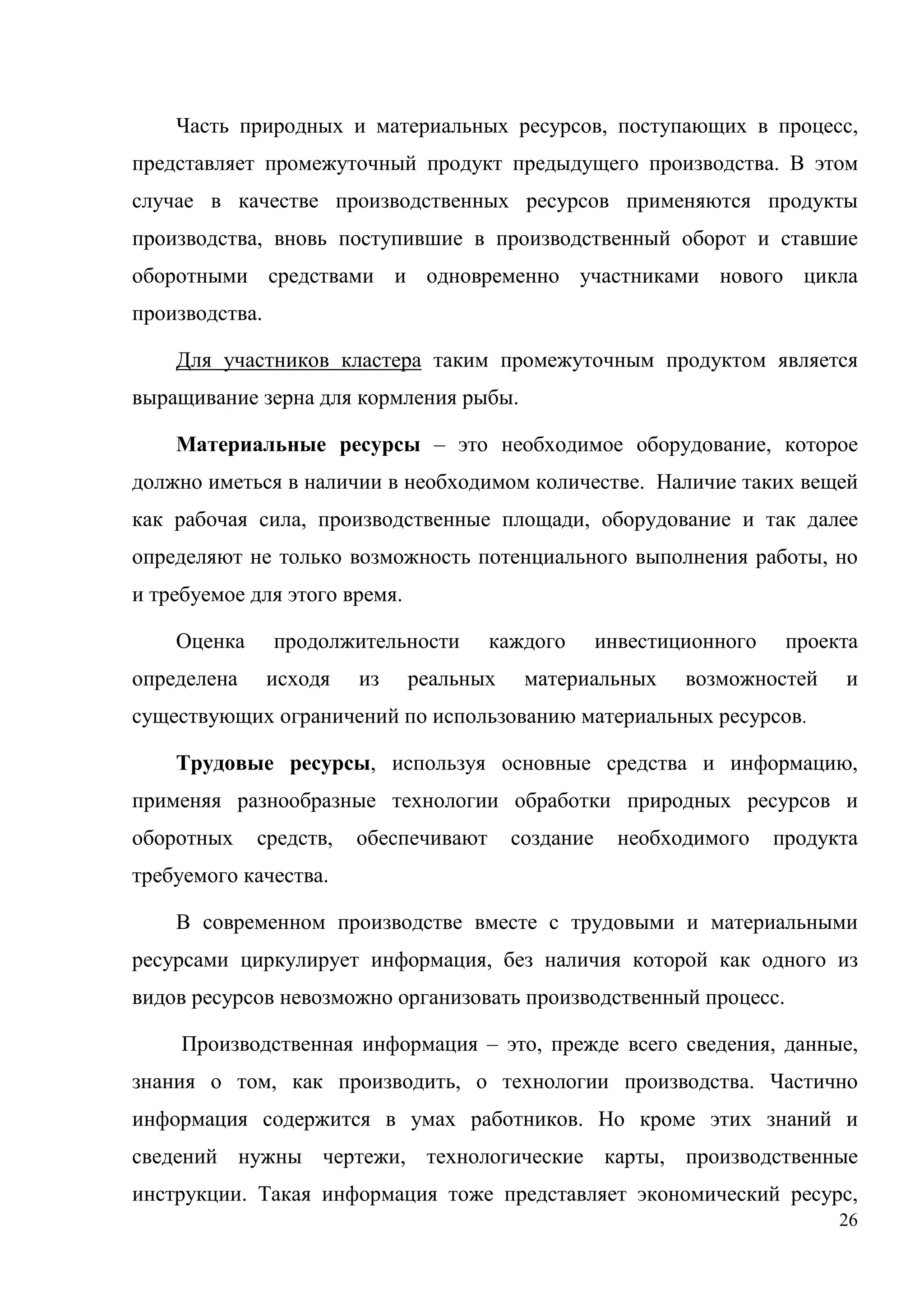 26
Часть природных и материальных ресурсов, поступающих в процесс,
представляет промежуточный продукт предыдущего производства. В этом
случае в качестве производственных ресурсов применяются продукты
производства, вновь поступившие в производственный оборот и ставшие
оборотными средствами и одновременно участниками нового цикла
производства.
Для участников кластера таким промежуточным продуктом является
выращивание зерна для кормления рыбы.
Материальные ресурсы – это необходимое оборудование, которое
должно иметься в наличии в необходимом количестве. Наличие таких вещей
как рабочая сила, производственные площади, оборудование и так далее
определяют не только возможность потенциального выполнения работы, но
и требуемое для этого время.
Оценка продолжительности каждого инвестиционного проекта
определена исходя из реальных материальных возможностей и
существующих ограничений по использованию материальных ресурсов.
Трудовые ресурсы, используя основные средства и информацию,
применяя разнообразные технологии обработки природных ресурсов и
оборотных средств, обеспечивают создание необходимого продукта
требуемого качества.
В современном производстве вместе с трудовыми и материальными
ресурсами циркулирует информация, без наличия которой как одного из
видов ресурсов невозможно организовать производственный процесс.
Производственная информация – это, прежде всего сведения, данные,
знания о том, как производить, о технологии производства. Частично
информация содержится в умах работников. Но кроме этих знаний и
сведений нужны чертежи, технологические карты, производственные
инструкции. Такая информация тоже представляет экономический ресурс,
 