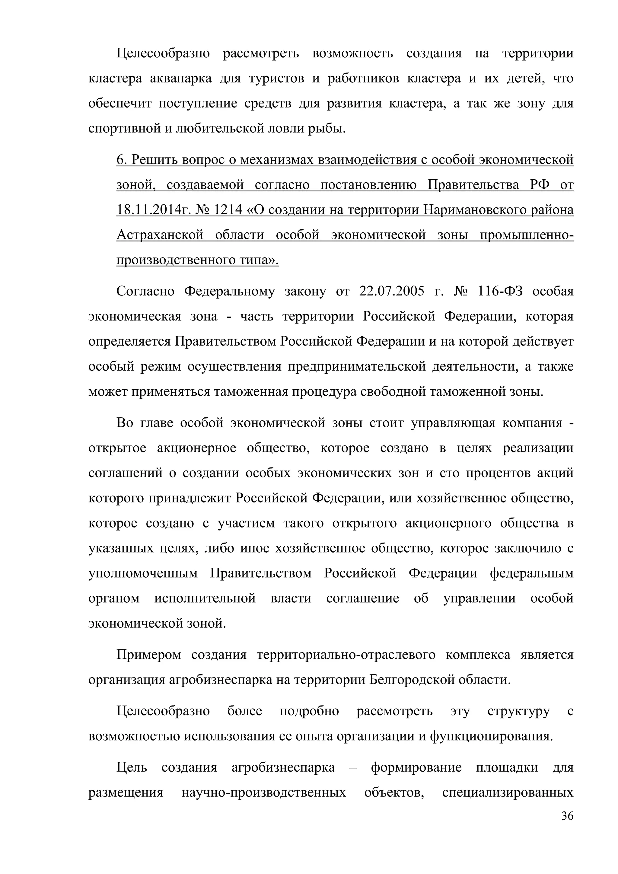 36
Целесообразно рассмотреть возможность создания на территории
кластера аквапарка для туристов и работников кластера и их детей, что
обеспечит поступление средств для развития кластера, а так же зону для
спортивной и любительской ловли рыбы.
6. Решить вопрос о механизмах взаимодействия с особой экономической
зоной, создаваемой согласно постановлению Правительства РФ от
18.11.2014г. № 1214 «О создании на территории Наримановского района
Астраханской области особой экономической зоны промышленно-
производственного типа».
Согласно Федеральному закону от 22.07.2005 г. № 116-ФЗ особая
экономическая зона - часть территории Российской Федерации, которая
определяется Правительством Российской Федерации и на которой действует
особый режим осуществления предпринимательской деятельности, а также
может применяться таможенная процедура свободной таможенной зоны.
Во главе особой экономической зоны стоит управляющая компания -
открытое акционерное общество, которое создано в целях реализации
соглашений о создании особых экономических зон и сто процентов акций
которого принадлежит Российской Федерации, или хозяйственное общество,
которое создано с участием такого открытого акционерного общества в
указанных целях, либо иное хозяйственное общество, которое заключило с
уполномоченным Правительством Российской Федерации федеральным
органом исполнительной власти соглашение об управлении особой
экономической зоной.
Примером создания территориально-отраслевого комплекса является
организация агробизнеспарка на территории Белгородской области.
Целесообразно более подробно рассмотреть эту структуру с
возможностью использования ее опыта организации и функционирования.
Цель создания агробизнеспарка – формирование площадки для
размещения научно-производственных объектов, специализированных
 