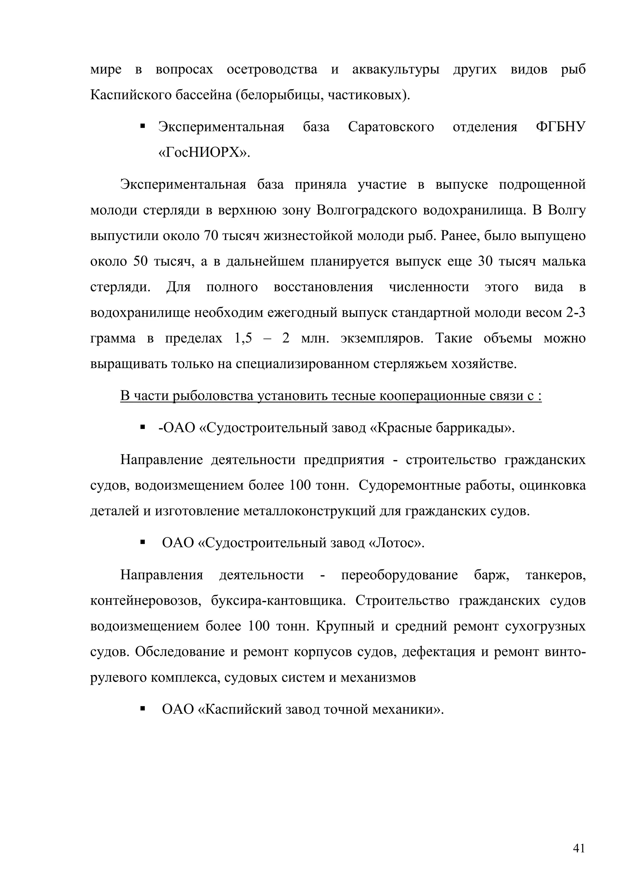 41
мире в вопросах осетроводства и аквакультуры других видов рыб
Каспийского бассейна (белорыбицы, частиковых).
 Экспериментальная база Саратовского отделения ФГБНУ
«ГосНИОРХ».
Экспериментальная база приняла участие в выпуске подрощенной
молоди стерляди в верхнюю зону Волгоградского водохранилища. В Волгу
выпустили около 70 тысяч жизнестойкой молоди рыб. Ранее, было выпущено
около 50 тысяч, а в дальнейшем планируется выпуск еще 30 тысяч малька
стерляди. Для полного восстановления численности этого вида в
водохранилище необходим ежегодный выпуск стандартной молоди весом 2-3
грамма в пределах 1,5 – 2 млн. экземпляров. Такие объемы можно
выращивать только на специализированном стерляжьем хозяйстве.
В части рыболовства установить тесные кооперационные связи с :
 -ОАО «Судостроительный завод «Красные баррикады».
Направление деятельности предприятия - строительство гражданских
судов, водоизмещением более 100 тонн. Судоремонтные работы, оцинковка
деталей и изготовление металлоконструкций для гражданских судов.
 ОАО «Судостроительный завод «Лотос».
Направления деятельности - переоборудование барж, танкеров,
контейнеровозов, буксира-кантовщика. Строительство гражданских судов
водоизмещением более 100 тонн. Крупный и средний ремонт сухогрузных
судов. Обследование и ремонт корпусов судов, дефектация и ремонт винто-
рулевого комплекса, судовых систем и механизмов
 ОАО «Каспийский завод точной механики».
 