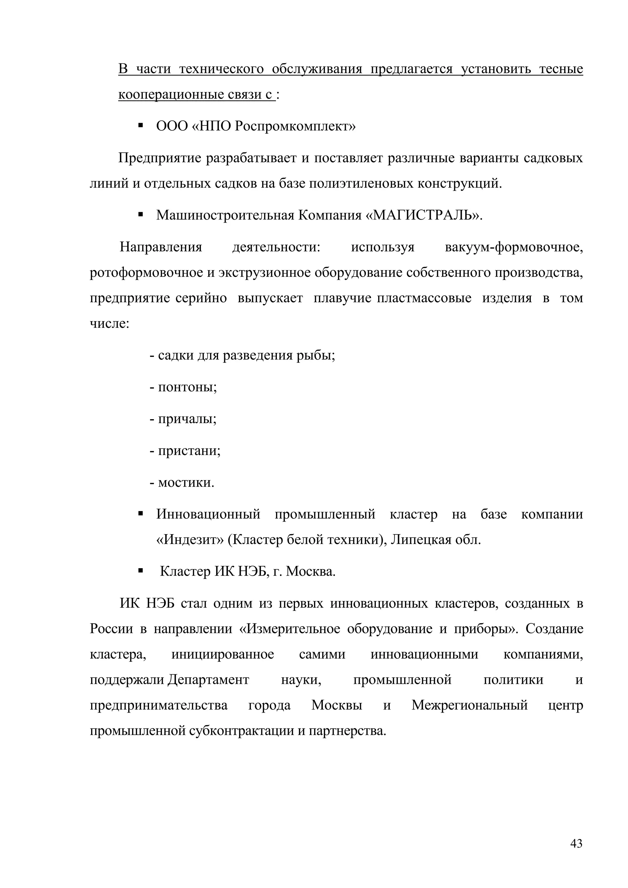 43
В части технического обслуживания предлагается установить тесные
кооперационные связи с :
 ООО «НПО Роспромкомплект»
Предприятие разрабатывает и поставляет различные варианты садковых
линий и отдельных садков на базе полиэтиленовых конструкций.
 Машиностроительная Компания «МАГИСТРАЛЬ».
Направления деятельности: используя вакуум-формовочное,
ротоформовочное и экструзионное оборудование собственного производства,
предприятие серийно выпускает плавучие пластмассовые изделия в том
числе:
- садки для разведения рыбы;
- понтоны;
- причалы;
- пристани;
- мостики.
 Инновационный промышленный кластер на базе компании
«Индезит» (Кластер белой техники), Липецкая обл.
 Кластер ИК НЭБ, г. Москва.
ИК НЭБ стал одним из первых инновационных кластеров, созданных в
России в направлении «Измерительное оборудование и приборы». Создание
кластера, инициированное самими инновационными компаниями,
поддержали Департамент науки, промышленной политики и
предпринимательства города Москвы и Межрегиональный центр
промышленной субконтрактации и партнерства.
 