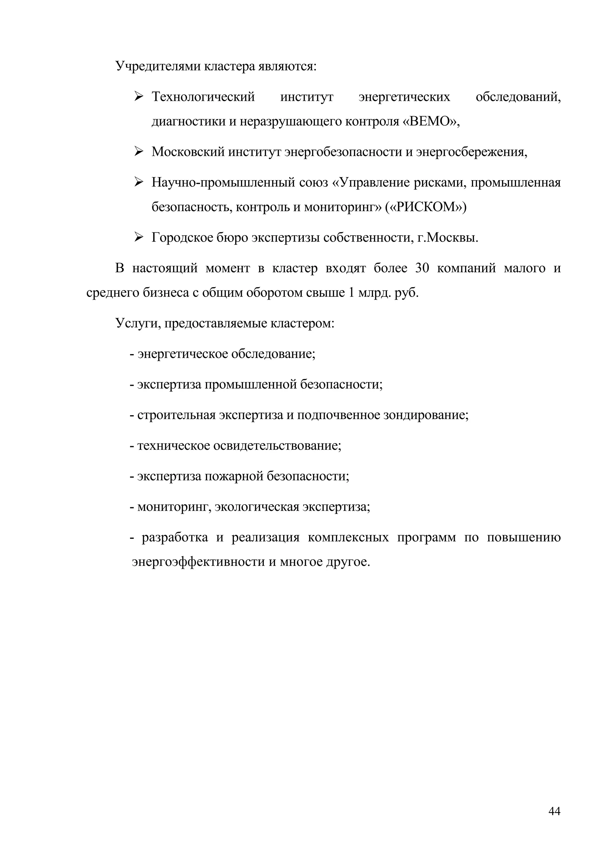 44
Учредителями кластера являются:
 Технологический институт энергетических обследований,
диагностики и неразрушающего контроля «ВЕМО»,
 Московский институт энергобезопасности и энергосбережения,
 Научно-промышленный союз «Управление рисками, промышленная
безопасность, контроль и мониторинг» («РИСКОМ»)
 Городское бюро экспертизы собственности, г.Москвы.
В настоящий момент в кластер входят более 30 компаний малого и
среднего бизнеса с общим оборотом свыше 1 млрд. руб.
Услуги, предоставляемые кластером:
- энергетическое обследование;
- экспертиза промышленной безопасности;
- строительная экспертиза и подпочвенное зондирование;
- техническое освидетельствование;
- экспертиза пожарной безопасности;
- мониторинг, экологическая экспертиза;
- разработка и реализация комплексных программ по повышению
энергоэффективности и многое другое.
 